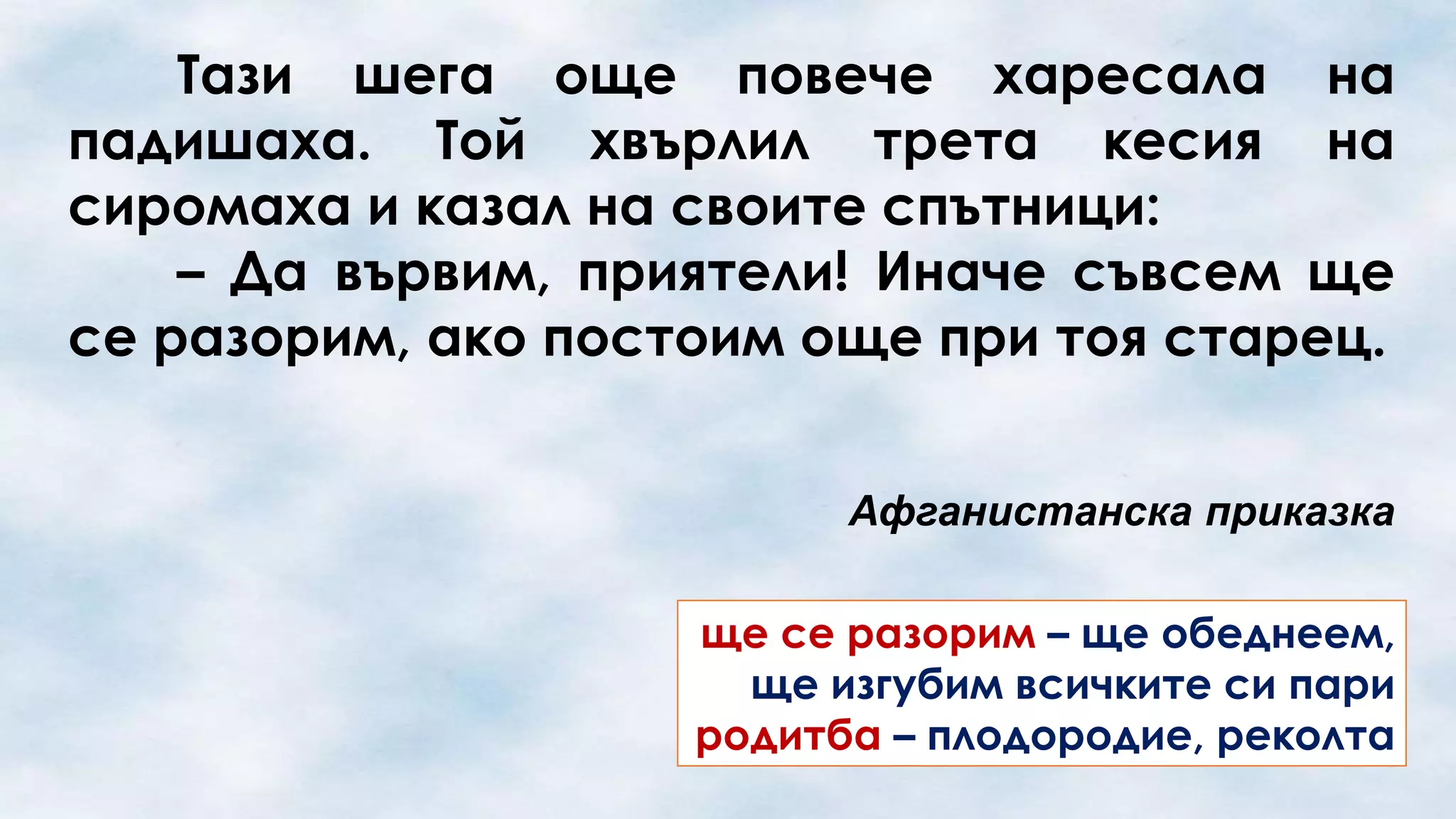 Тази шега още повече харесала на
падишаха. Той хвърлил трета кесия на
сиромаха и казал на своите спътници:
– Да вървим, приятели! Иначе съвсем ще
се разорим, ако постоим още при тоя старец.
Афганистанска приказка
ще се разорим – ще обеднеем,
ще изгубим всичките си пари
родитба – плодородие, реколта

 
