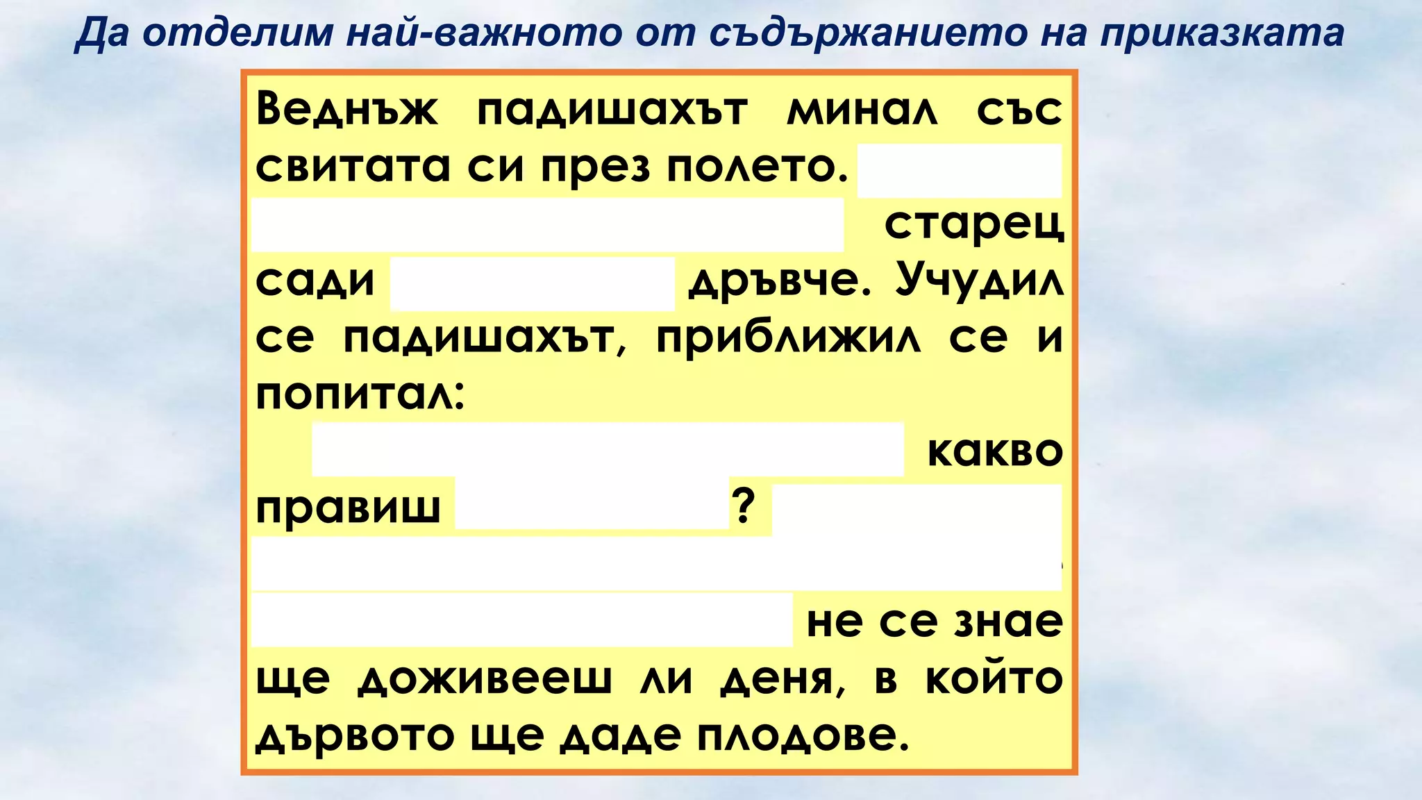 Да отделим най-важното от съдържанието на приказката

Веднъж падишахът минал със
свитата си през полето. И що да
види: някакъв грохнал старец
сади маслиново дръвче. Учудил
се падишахът, приближил се и
попитал:
– Белобради старче, какво
правиш в тая жега? Отдавна ти
е време за отдих, а ти все се
трудиш! Освен това и не се знае
ще доживееш ли деня, в който
дървото ще даде плодове.

 