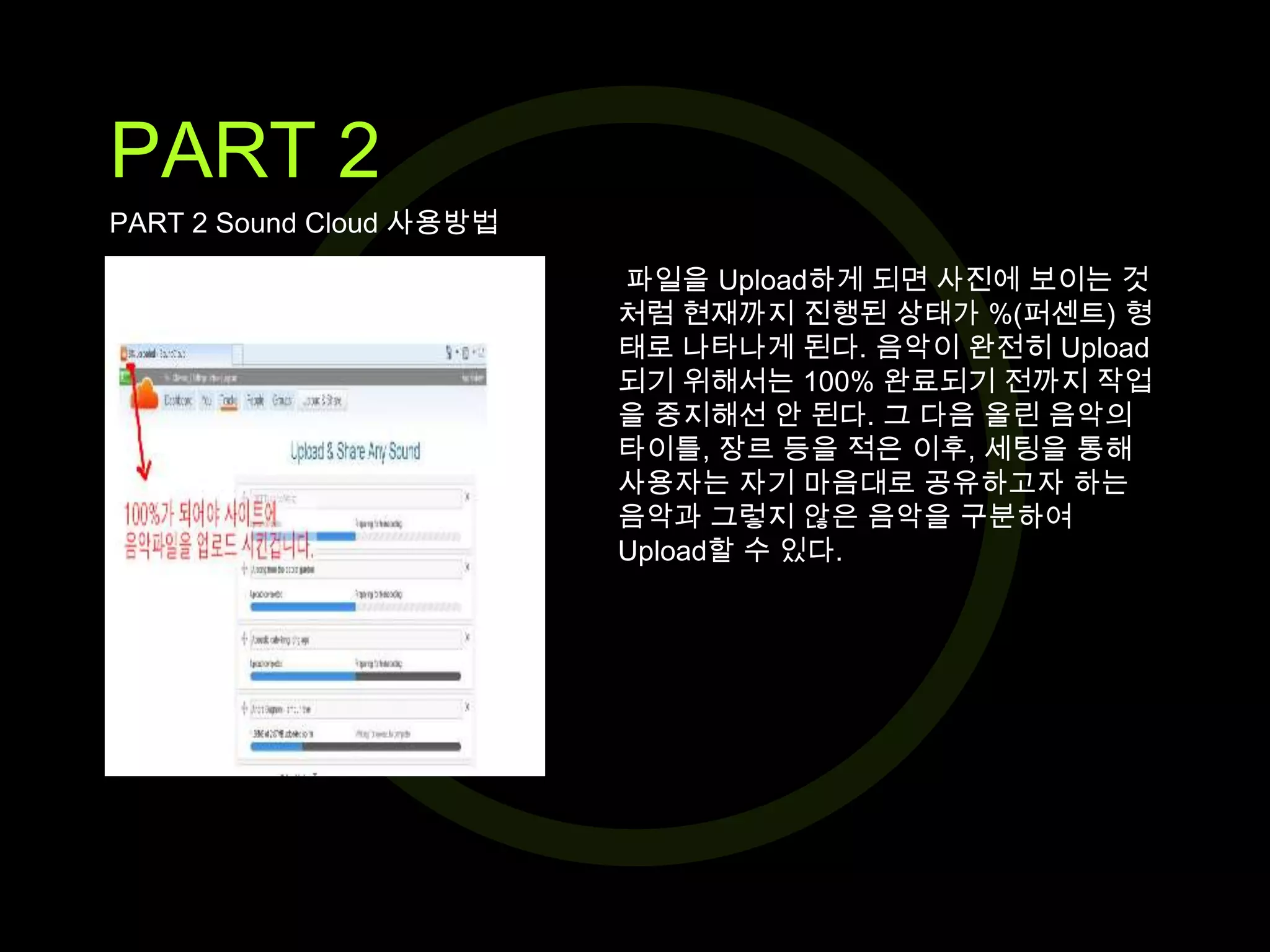 PART 2
PART 2 Sound Cloud 사용방법
파일을 Upload하게 되면 사진에 보이는 것
처럼 현재까지 진행된 상태가 %(퍼센트) 형
태로 나타나게 된다. 음악이 완전히 Upload
되기 위해서는 100% 완료되기 전까지 작업
을 중지해선 안 된다. 그 다음 올린 음악의
타이틀, 장르 등을 적은 이후, 세팅을 통해
사용자는 자기 마음대로 공유하고자 하는
음악과 그렇지 않은 음악을 구분하여
Upload할 수 있다.

 