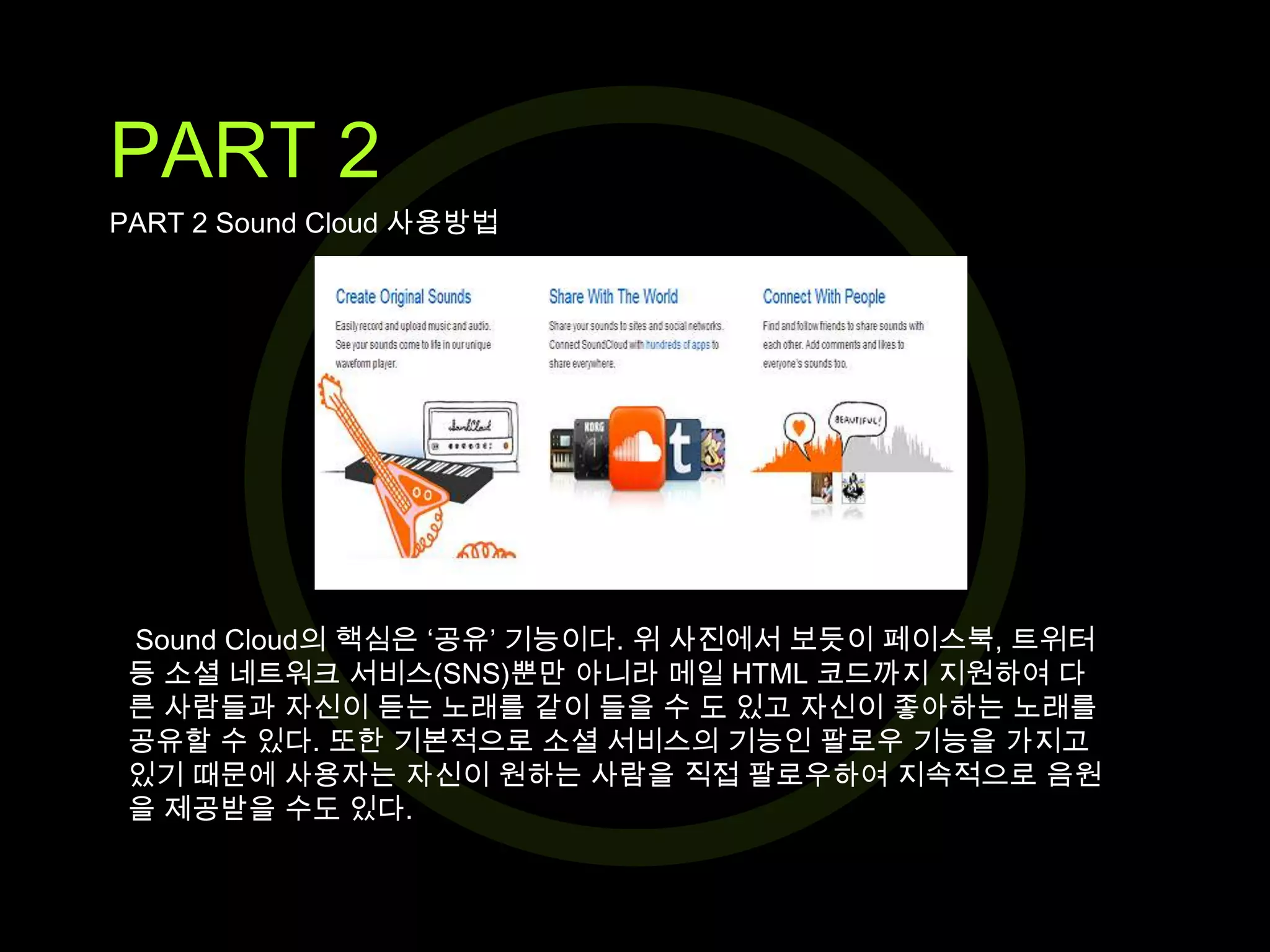 PART 2
PART 2 Sound Cloud 사용방법

Sound Cloud의 핵심은 ‘공유’ 기능이다. 위 사진에서 보듯이 페이스북, 트위터
등 소셜 네트워크 서비스(SNS)뿐만 아니라 메일 HTML 코드까지 지원하여 다
른 사람들과 자신이 듣는 노래를 같이 들을 수 도 있고 자신이 좋아하는 노래를
공유할 수 있다. 또한 기본적으로 소셜 서비스의 기능인 팔로우 기능을 가지고
있기 때문에 사용자는 자신이 원하는 사람을 직접 팔로우하여 지속적으로 음원
을 제공받을 수도 있다.

 