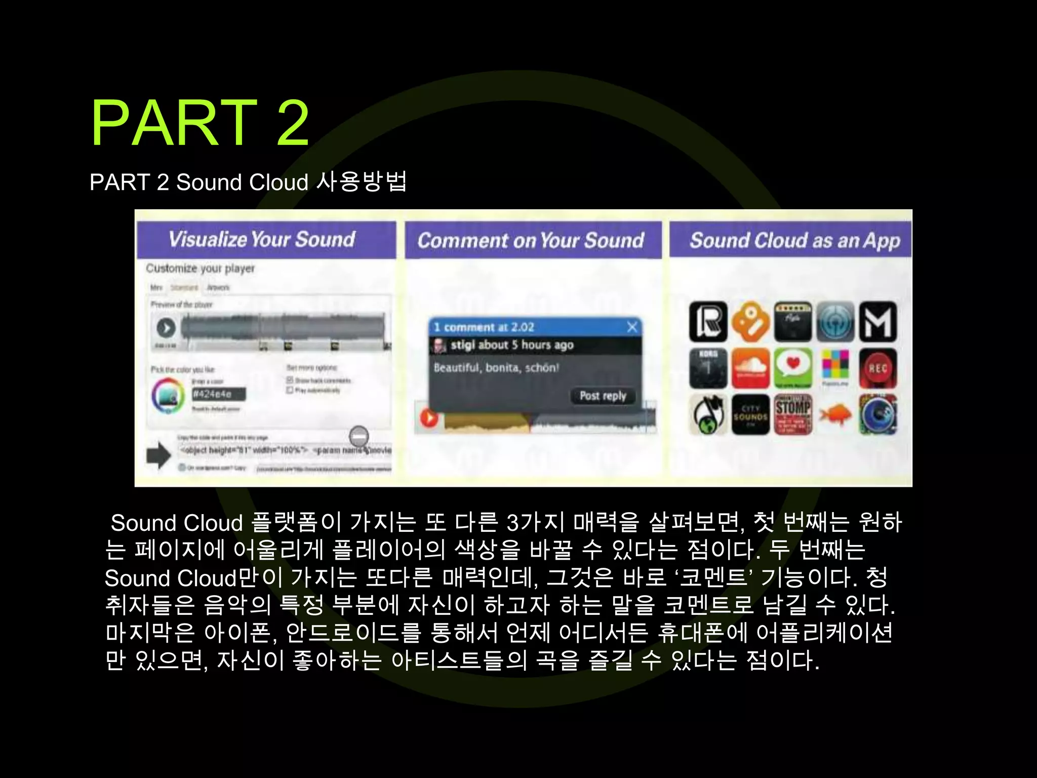 PART 2
PART 2 Sound Cloud 사용방법

Sound Cloud 플랫폼이 가지는 또 다른 3가지 매력을 살펴보면, 첫 번째는 원하
는 페이지에 어울리게 플레이어의 색상을 바꿀 수 있다는 점이다. 두 번째는
Sound Cloud만이 가지는 또다른 매력인데, 그것은 바로 ‘코멘트’ 기능이다. 청
취자들은 음악의 특정 부분에 자신이 하고자 하는 말을 코멘트로 남길 수 있다.
마지막은 아이폰, 안드로이드를 통해서 언제 어디서든 휴대폰에 어플리케이션
만 있으면, 자신이 좋아하는 아티스트들의 곡을 즐길 수 있다는 점이다.

 