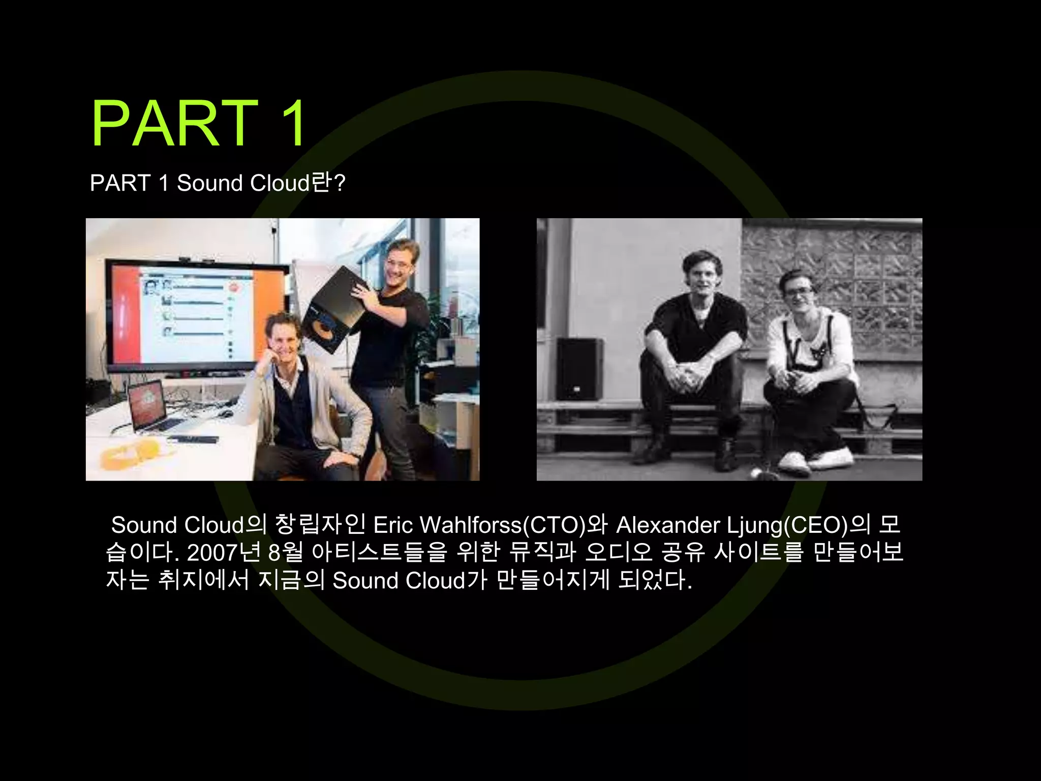 PART 1
PART 1 Sound Cloud란?

Sound Cloud의 창립자인 Eric Wahlforss(CTO)와 Alexander Ljung(CEO)의 모
습이다. 2007년 8월 아티스트들을 위한 뮤직과 오디오 공유 사이트를 만들어보
자는 취지에서 지금의 Sound Cloud가 만들어지게 되었다.

 
