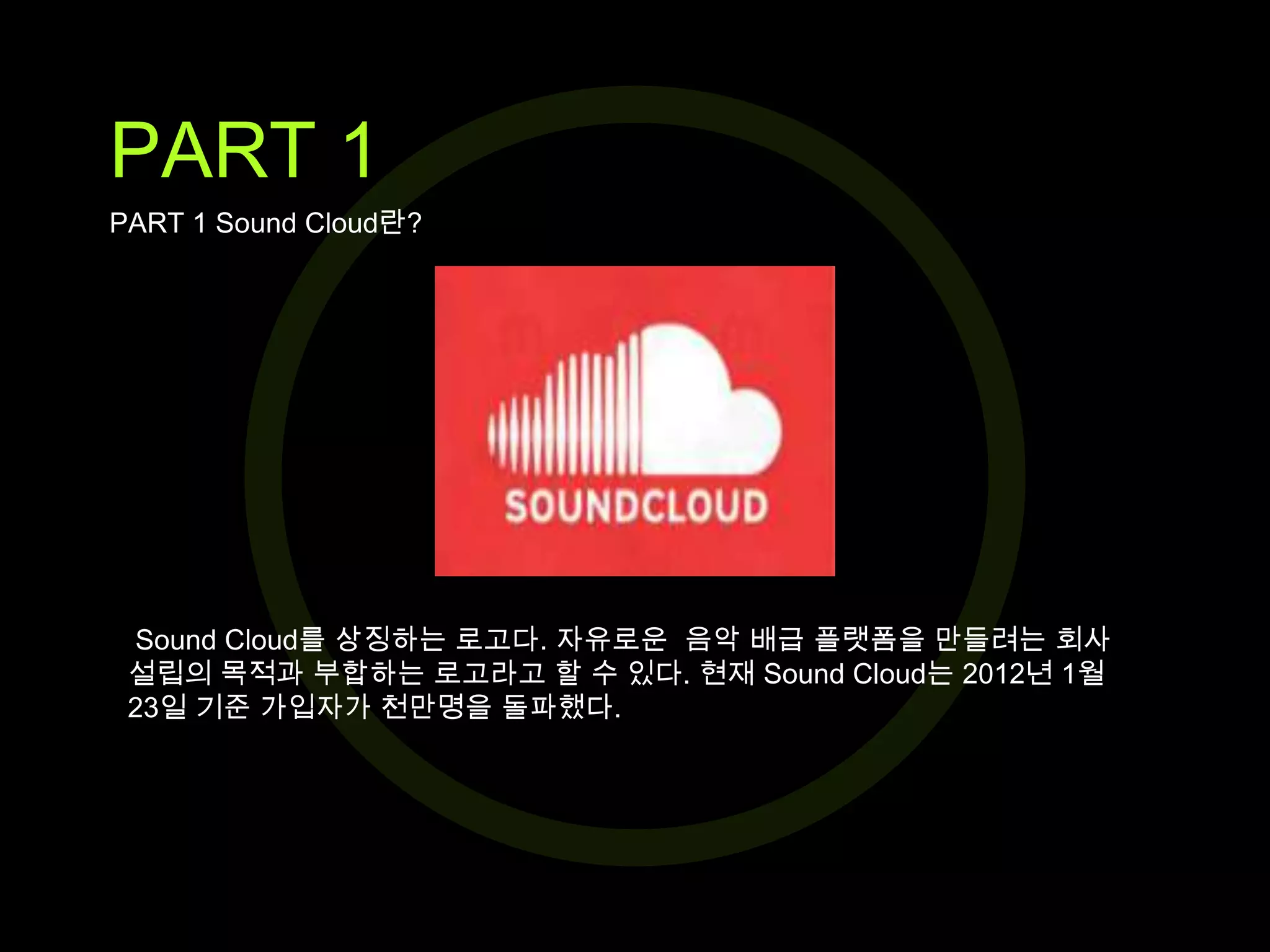 PART 1
PART 1 Sound Cloud란?

Sound Cloud를 상징하는 로고다. 자유로운 음악 배급 플랫폼을 만들려는 회사
설립의 목적과 부합하는 로고라고 할 수 있다. 현재 Sound Cloud는 2012년 1월
23일 기준 가입자가 천만명을 돌파했다.

 