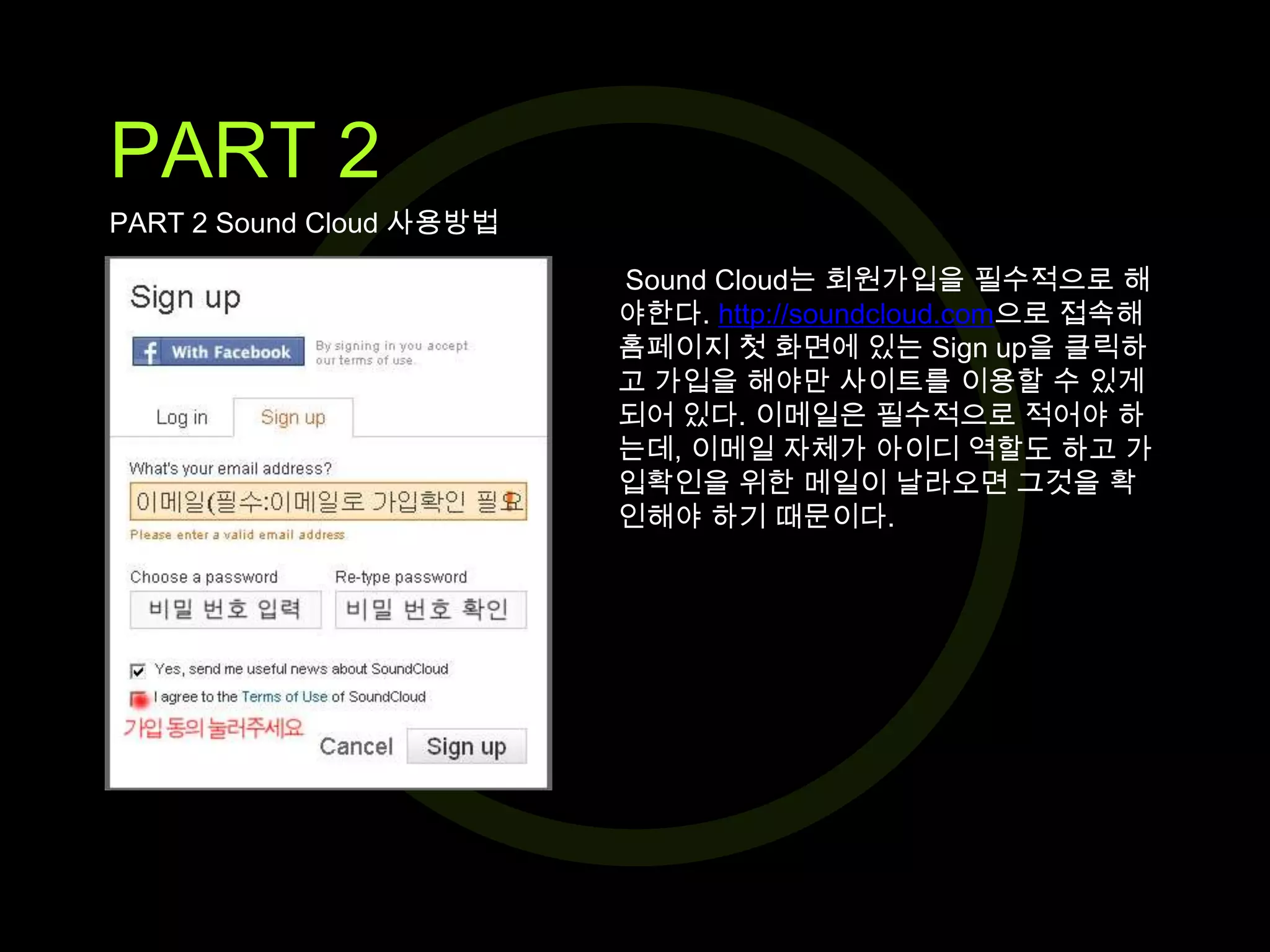 PART 2
PART 2 Sound Cloud 사용방법
Sound Cloud는 회원가입을 필수적으로 해
야한다. http://soundcloud.com으로 접속해
홈페이지 첫 화면에 있는 Sign up을 클릭하
고 가입을 해야만 사이트를 이용할 수 있게
되어 있다. 이메일은 필수적으로 적어야 하
는데, 이메일 자체가 아이디 역할도 하고 가
입확인을 위한 메일이 날라오면 그것을 확
인해야 하기 때문이다.

 