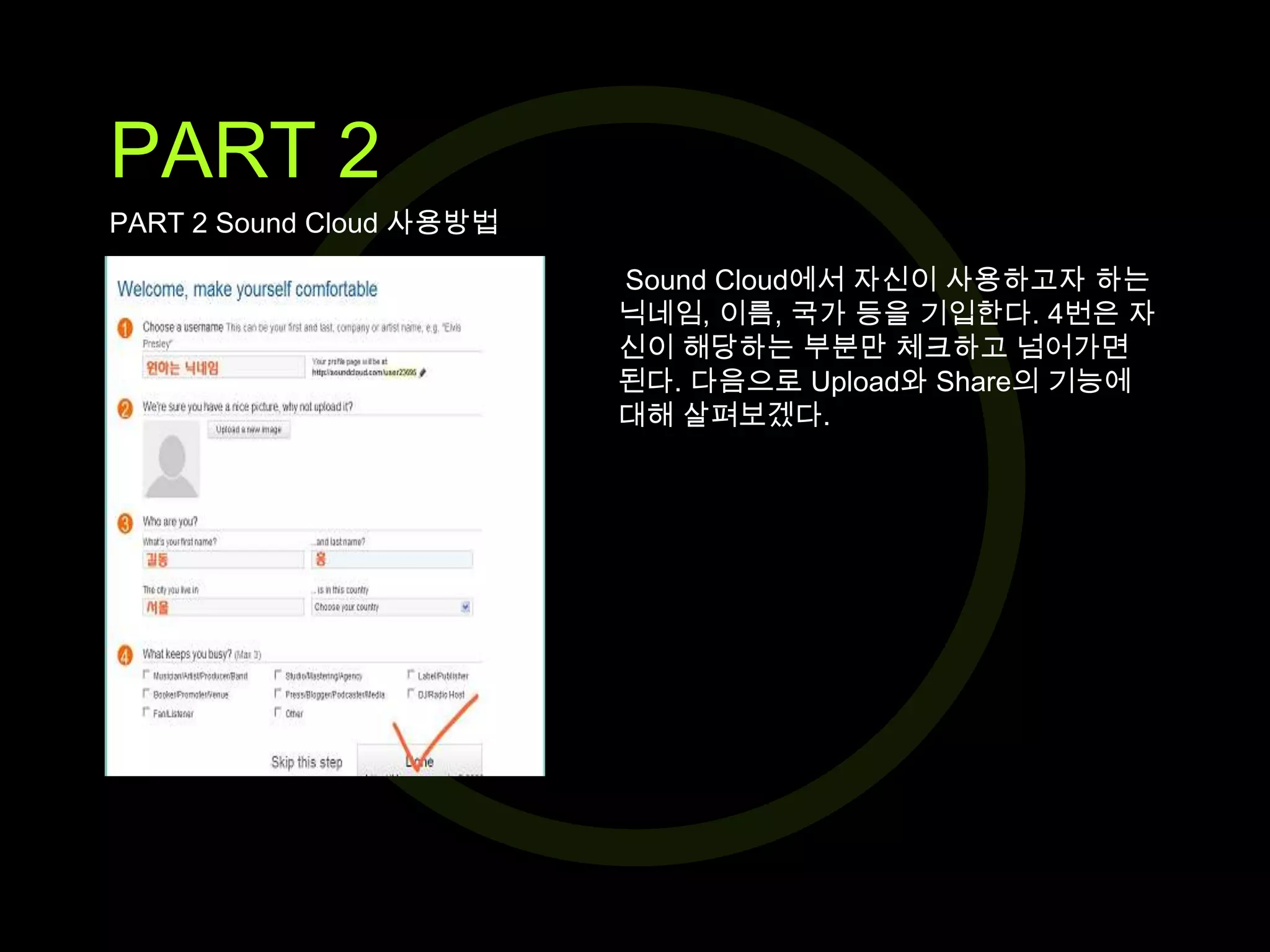 PART 2
PART 2 Sound Cloud 사용방법
Sound Cloud에서 자신이 사용하고자 하는
닉네임, 이름, 국가 등을 기입한다. 4번은 자
신이 해당하는 부분만 체크하고 넘어가면
된다. 다음으로 Upload와 Share의 기능에
대해 살펴보겠다.

 