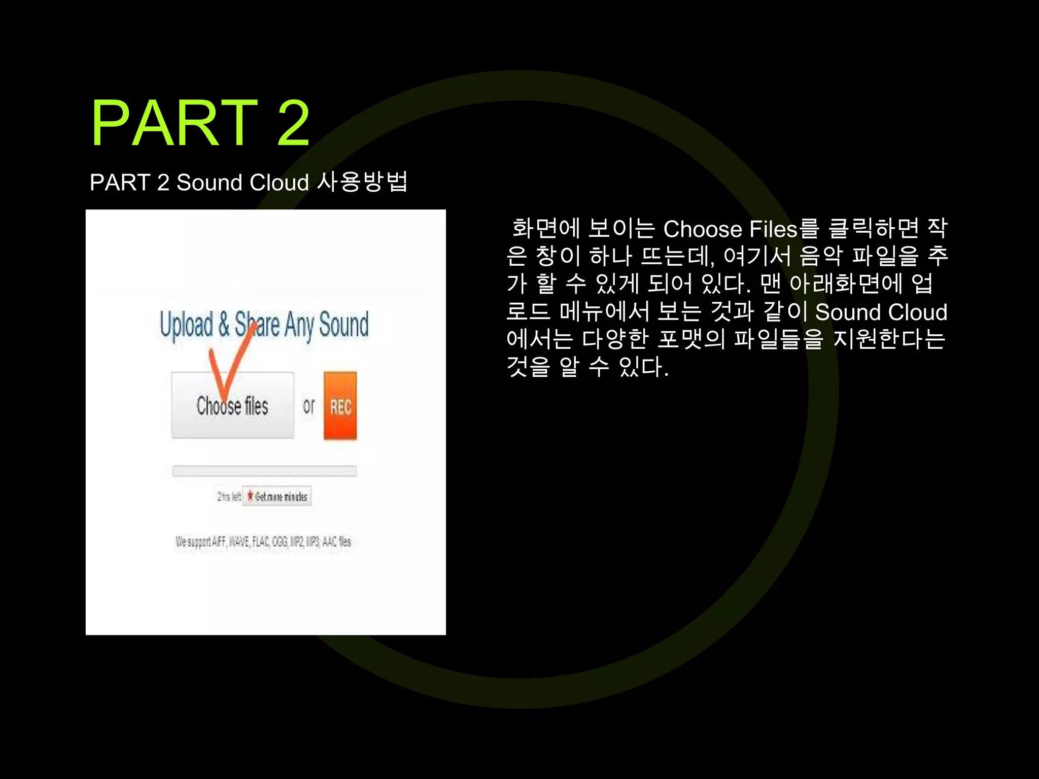 PART 2
PART 2 Sound Cloud 사용방법
화면에 보이는 Choose Files를 클릭하면 작
은 창이 하나 뜨는데, 여기서 음악 파일을 추
가 할 수 있게 되어 있다. 맨 아래화면에 업
로드 메뉴에서 보는 것과 같이 Sound Cloud
에서는 다양한 포맷의 파일들을 지원한다는
것을 알 수 있다.

 