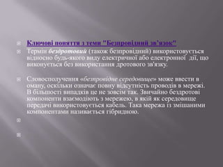 








Ключові поняття з теми "Безпровідний зв’язок"
Термін бездротовий (також безпровідний) використовується
відносно будь-якого виду електричної або електронної дії, що
виконується без використання дротового зв'язку.
Словосполучення «безпровідне середовище» може ввести в
оману, оскільки означає повну відсутність проводів в мережі.
В більшості випадків це не зовсім так. Звичайно бездротові
компоненти взаємодіють з мережею, в якій як середовище
передачі використовується кабель. Така мережа із змішаними
компонентами називається гібридною.

 