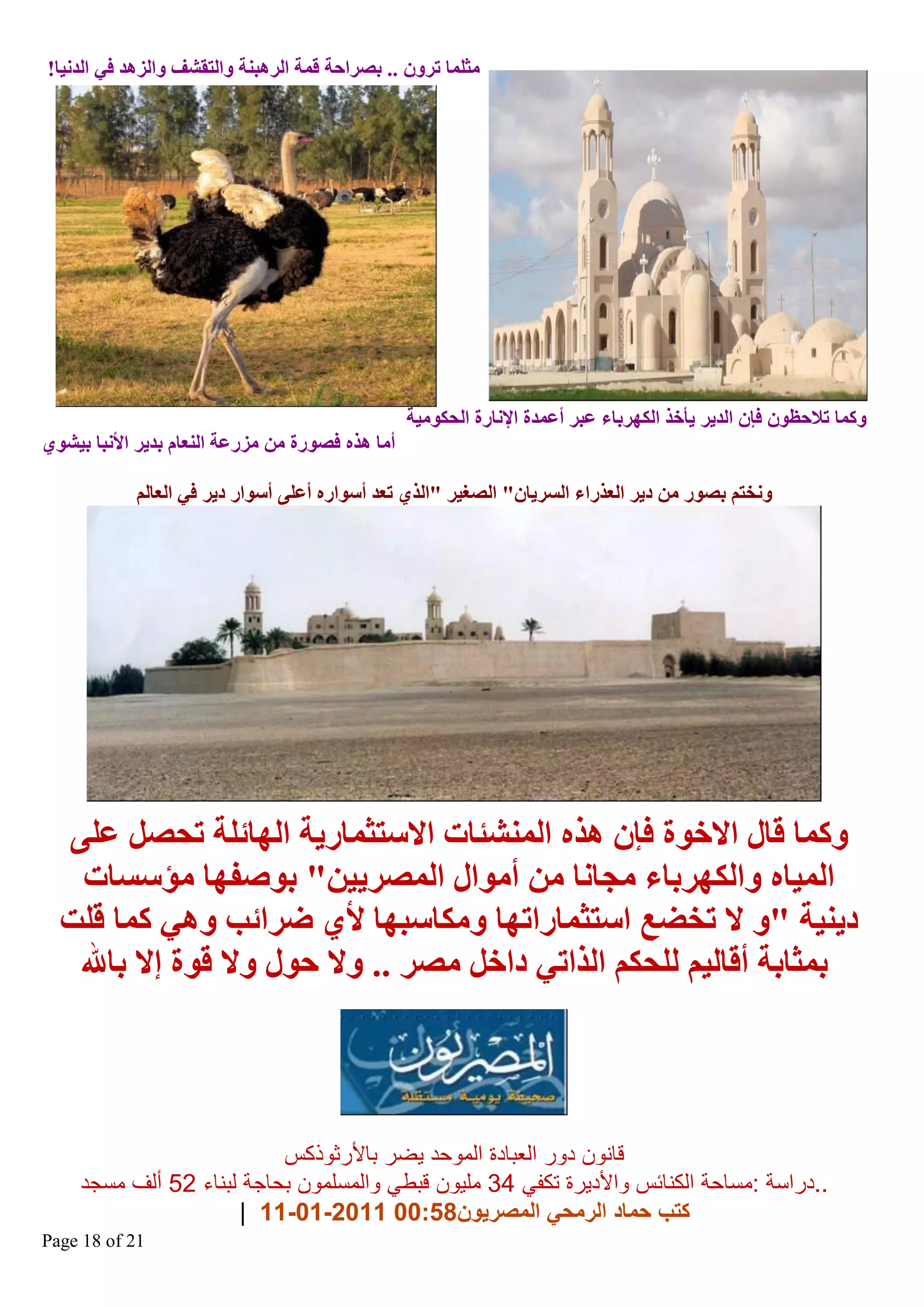 ‫ِضٍّب رشْٚ .. ثصشاؽخ لّخ اٌش٘جٕخ ٚاٌزمؾف ٚاٌض٘ذ فٟ اٌذٔ١ب!‬

‫ٚوّب رالؽظْٛ فاْ اٌذ٠ش ٠أخز اٌىٙشثب ػجش أػّذح اإلٔبسح اٌؾىِٛ١خ‬
‫أِب ٘زٖ فصٛسح ِٓ ِضسػخ إٌؼبَ ثذ٠ش األٔجب ث١ؾٛٞ‬
‫ٚٔخزُ ثصٛس ِٓ د٠ش اٌؼزسا اٌغش٠بْ" اٌصغ١ش "اٌزٞ رؼذ أعٛاسٖ أػٍٝ أعٛاس د٠ش فٟ اٌؼبٌُ‬

‫ٚوّب لبي االخٛح فاْ ٘زٖ إٌّؾئبد االعزضّبس٠خ اٌٙبئٍخ رؾصً ػٍٝ‬
‫اٌّ١بٖ ٚاٌىٙشثب ِغبٔب ِٓ أِٛاي اٌّصش٠١ٓ" ثٛصفٙب ِإعغبد‬
‫د٠ٕ١خ "ٚ ال رخعغ اعزضّبسارٙب ِٚىبعجٙب ألٞ ظشائت ٟٚ٘ وّب لٍذ‬
‫ثّضبثخ ألبٌ١ُ ٌٍؾىُ اٌزارٟ داخً ِصش .. ٚال ؽٛي ٚال لٛح ئال ثبهلل‬

‫قانون دور العبادة الموحد يضر باألرثوذكس‬
‫..دراسة :مساحة الكنائس واألديرة تكفي 43 مليون قبطي والمسلمون بحاجة لبناء 25 ألف مسجد‬
‫كتب حماد الرمحي المصريون85:00 1102-10-11 |‬
‫12 ‪Page 18 of‬‬

 