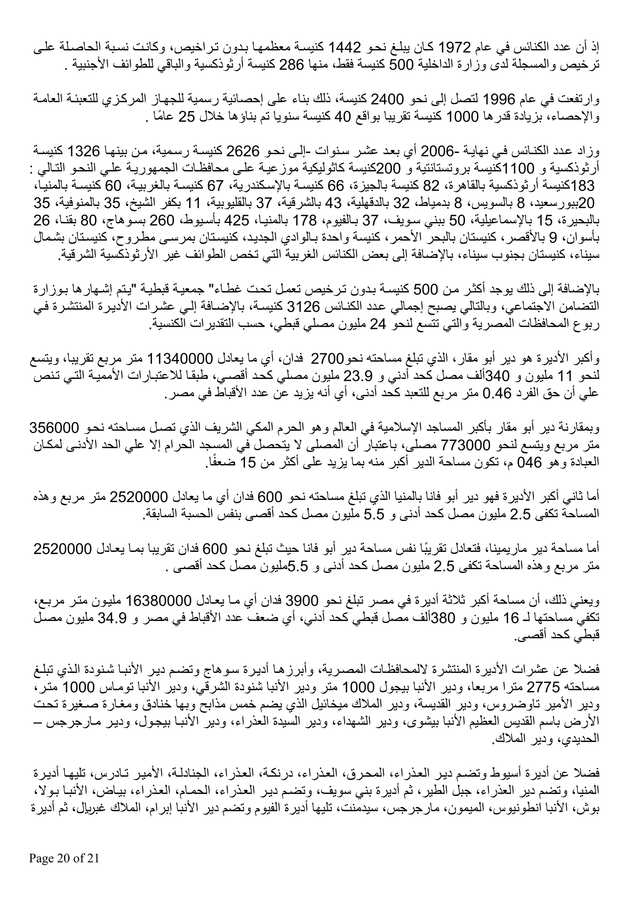 ‫إذ أن عدد الكنائس في عام 2791 كقان يبلقغ نحقو 2441 كنيسقة معظمهقا بقدون تقراخيص، وكانقت نسقبة الحاصقلة علق‬
‫ترخيص والمسجلة لدى وزارة الداخلية 005 كنيسة فقط، منها 682 كنيسة أرثوذكسية والباقي للطوائف األجنبية .‬
‫وارتفعت في عام 6991 لتصل إل نحو 0042 كنيسة، ذلك بناء عل إحصائية رسمية للجهقاز المركقزي للتعبئقة العامقة‬
‫واإلحصاء، بزيادة قدرها 0001 كنيسة تقريبا بواقع 04 كنيسة سنويا تم بناؤها خالل 52 عامًا .‬
‫وزاد عقدد الكنقائس فقي نهايقة -6002 أي بعقد عشقر سقنوات -إلق نحقو 6262 كنيسقة رسقمية، مقن بينهقا 6231 كنيسقة‬
‫أرثوذكسية و 0011كنيسة بروتستانتية و 002كنيسة كاثوليكية موزعيقة علق محافظقات الجمهوريقة علقي النحقو التقالي :‬
‫381كنيسة أرثوذكسية بالقاهرة، 28 كنيسة بالجيزة، 66 كنيسقة باإلسقكندرية، 76 كنيسقة بالغربيقة، 06 كنيسقة بالمنيقا،‬
‫02ببورسعيد، 8 بالسويس، 8 بدمياط، 23 بالدقهلية، 34 بالشرقية، 73 بالقليوبية، 11 بكفر الشيخ، 53 بالمنوفية، 53‬
‫بالبحيرة، 51 باإلسماعيلية، 05 ببني سقويف، 73 بقالفيوم، 871 بالمنيقا، 524 بأسقيوط، 062 بسقوهاج، 08 بقنقا، 62‬
‫بأسوان، 9 باألقصر، كنيستان بالبحر األحمر، كنيسة واحدة بقالوادي الجديقد، كنيسقتان بمرسق مطقروح، كنيسقتان بشقمال‬
‫سيناء، كنيستان بجنوب سيناء، باإلضافة إل بعض الكنائس الغربية التي تخص الطوائف غير األرثوذكسية الشرقية.‬
‫باإلضافة إل ذلك يوجد أكثقر مقن 005 كنيسقة بقدون تقرخيص تعمقل تحقت غطقاء" جمعيقة قبطيقة "يقتم إشقهارها بقوزارة‬
‫التضامن االجتماعي، وبالتالي يصب إجمالي عقدد الكنقائس 6213 كنيسقة، باإلضقافة إلقي عشقرات األديقرة المنتشقرة فقي‬
‫ربوع المحافظات المصرية والتي تتسع لنحو 42 مليون مصلي قبطي، حسب التقديرات الكنسية.‬
‫وأكبر األديرة هو دير أبو مقار، الذي تبلغ مساحته نحو0072 فدان، أي ما يعادل 00004311 متر مربع تقريبا، ويتسع‬
‫لنحو 11 مليون و 043ألف مصل كحد أدني و 9.32 مليون مصلي كحقد أقصقي، طبققا لالعتبقارات األمميقة التقي تقنص‬
‫علي أن حق الفرد 64.0 متر مربع للتعبد كحد أدن ، أي أنه يزيد عن عدد األقباط في مصر.‬
‫وبمقارنة دير أبو مقار بأكبر المساجد اإلسالمية في العالم وهو الحرم المكي الشريف الذي تصقل مسقاحته نحقو 000653‬
‫متر مربع ويتسع لنحو 000377 مصل ، باعتبار أن المصل ال يتحصل في المسجد الحرام إال علي الحد األدنق لمكقان‬
‫ً‬
‫العبادة وهو 640 م، تكون مساحة الدير أكبر منه بما يزيد عل أكثر من 51 ضعفا.‬
‫أما ثاني أكبر األديرة فهو دير أبو فانا بالمنيا الذي تبلغ مساحته نحو 006 فدان أي ما يعادل 0000252 متر مربع وهذه‬
‫المساحة تكف 5.2 مليون مصل كحد أدن و 5.5 مليون مصل كحد أقص بنفس الحسبة السابقة.‬
‫أما مساحة دير ماريمينا، فتعادل تقريبًا نفس مساحة دير أبو فانا حيث تبلغ نحو 006 فدان تقريبا بمقا يعقادل 0000252‬
‫متر مربع وهذه المساحة تكف 5.2 مليون مصل كحد أدن و 5.5مليون مصل كحد أقص .‬
‫ويعني ذلك، أن مساحة أكبر ثالثة أديرة في مصر تبلغ نحو 0093 فدان أي مقا يعقادل 00008361 مليقون متقر مربقع،‬
‫تكفي مساحتها لـ 61 مليون و 083ألف مصل قبطي كحد أدني، أي ضعف عدد األقباط في مصر و 9.43 مليون مصقل‬
‫قبطي كحد أقص .‬
‫فضال عن عشرات األديرة المنتشرة اللمحافظقات المصقرية، وأبرزهقا أديقرة سقوهاج وتضقم ديقر األنبقا شقنودة القذي تبلقغ‬
‫مساحته 5772 مترا مربعا، ودير األنبا بيجول 0001 متر ودير األنبا شنودة الشرقي، ودير األنبا تومقاس 0001 متقر،‬
‫ودير األمير تاوضروس، ودير القديسة، ودير المالك ميخائيل الذي يضم خمس مذاب وبها خنادق ومغقارة صقغيرة تحقت‬
‫األرض باسم القديس العظيم األنبا بيشوى، ودير الشهداء، ودير السيدة العذراء، ودير األنبقا بيجقول، وديقر مقارجرجس –‬
‫الحديدي، ودير المالك.‬
‫فضال عن أديرة أسيوط وتضقم ديقر العقذراء، المحقرق، العقذراء، درنكقة، العقذراء، الجنادلقة، األميقر تقادرس، تليهقا أديقرة‬
‫المنيا، وتضم دير العذراء، جبل الطير، ثم أديرة بني سويف، وتضقم ديقر العقذراء، الحمقام، العقذراء، بيقاض، األنبقا بقوال،‬
‫بوش، األنبا انطونيوس، الميمون، مارجرجس، سيدمنت، تليها أديرة الفيوم وتضم دير األنبا إبرام، المالك غبلاير، ثم أديرة‬
‫12 ‪Page 20 of‬‬

 