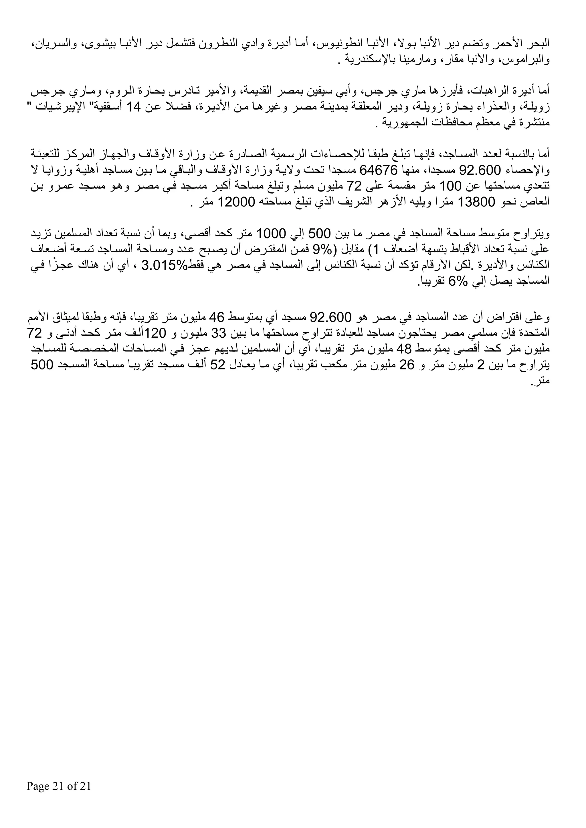 ‫البحر األحمر وتضم دير األنبا بقوال، األنبقا انطونيقوس، أمقا أديقرة وادي النطقرون فتشقمل ديقر األنبقا بيشقوى، والسقريان،‬
‫والبراموس، واألنبا مقار، ومارمينا باإلسكندرية .‬
‫أما أديرة الراهبات، فأبرزها ماري جرجس، وأبي سيفين بمصر القديمة، واألمير تقادرس بحقارة القروم، ومقاري جقرجس‬
‫زويلقة، والعقذراء بحقارة زويلقة، وديقر المعلققة بمدينقة مصقر وغيرهقا مقن األديقرة، فضقال عقن 41 أسققفية" اإليبرشقيات "‬
‫منتشرة في معظم محافظات الجمهورية .‬
‫أما بالنسبة لعقدد المسقاجد، فإنهقا تبلقغ طبققا لإلحصقاءات الرسقمية الصقادرة عقن وزارة األوققاف والجهقاز المركقز للتعبئقة‬
‫واإلحصاء 006.29 مسجدا، منها 67646 مسجدا تحت واليقة وزارة األوققاف والبقاقي مقا بقين مسقاجد أهليقة وزوايقا ال‬
‫تتعدي مساحتها عن 001 متر مقسمة عل 27 مليون مسلم وتبلغ مساحة أكبقر مسقجد فقي مصقر وهقو مسقجد عمقرو بقن‬
‫العاص نحو 00831 مترا ويليه األزهر الشريف الذي تبلغ مساحته 00021 متر .‬
‫ويتراوح متوسط مساحة المساجد في مصر ما بين 005 إلي 0001 متر كحد أقص ، وبما أن نسبة تعداد المسلمين تزيقد‬
‫عل نسبة تعداد األقباط بتسهة أضعاف 1( مقابل )%9 فمقن المفتقرض أن يصقب عقدد ومسقاحة المسقاجد تسقعة أضقعاف‬
‫ً‬
‫الكنائس واألديرة .لكن األرقام تؤكد أن نسبة الكنائس إل المساجد في مصر هي فقط%510.3 ، أي أن هناك عجقزا فقي‬
‫المساجد يصل إلي %6 تقريبا.‬
‫وعل افتراض أن عدد المساجد في مصر هو 006.29 مسجد أي بمتوسط 64 مليون متر تقريبا، فإنه وطبقا لميثاق األمم‬
‫المتحدة فإن مسلمي مصر يحتاجون مساجد للعبادة تتراوح مساحتها ما بقين 33 مليقون و 021ألقف متقر كحقد أدنق و 27‬
‫مليون متر كحد أقص بمتوسط 84 مليون متر تقريبقا، أي أن المسقلمين لقديهم عجقز فقي المسقاحات المخصصقة للمسقاجد‬
‫يتراوح ما بين 2 مليون متر و 62 مليون متر مكعب تقريبا، أي مقا يعقادل 25 ألقف مسقجد تقريبقا مسقاحة المسقجد 005‬
‫متر.‬

‫12 ‪Page 21 of‬‬

 