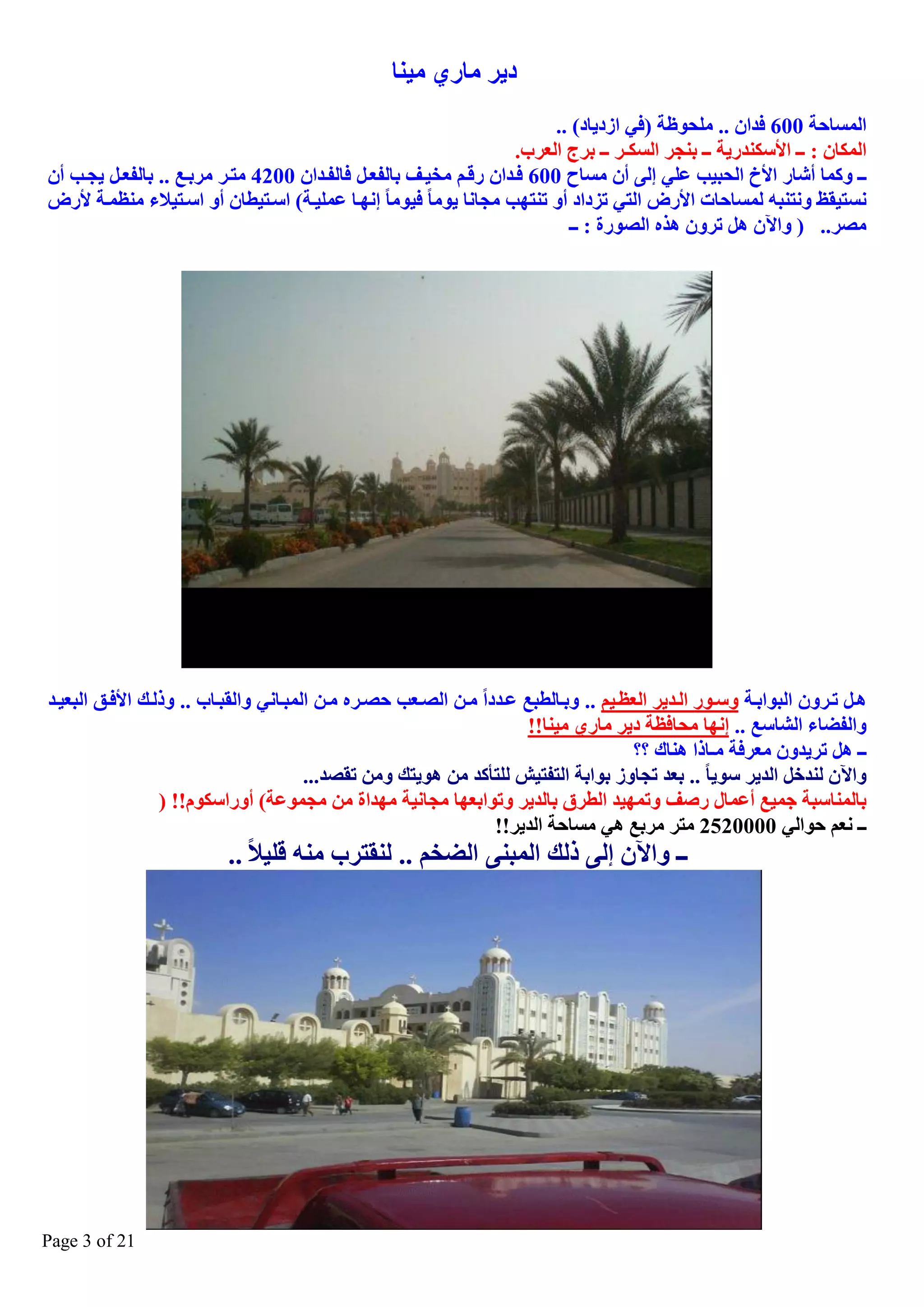 ‫د٠ش ِبسٞ ِ١ٕب‬
‫اٌّغبؽخ 006 فذاْ .. ٍِؾٛظخ )فٟ اصد٠بد( ..‬
‫اٌّىبْ : ــ األعىٕذس٠خ ــ ثٕغش اٌغىـش ــ ثشط اٌؼشة.‬
‫ــ ٚوّب أؽبس األؿ اٌؾج١ت ػٍٟ ئٌٝ أْ ِغبػ 006 فيذاْ سليُ ِخ١يف ثبٌفؼيً فبٌفيذاْ 0024 ِزيش ِشثيغ .. ثبٌفؼيً ٠غيت أْ‬
‫ٔغز١مع ٚٔزٕجٗ ٌّغبؽبد األسض اٌزٟ رضداد أٚ رٕزٙت ِغبٔب ٠ِٛب ف١ِٛب ئٔٙيب ػٍّ١يخ( اعيز١طبْ أٚ اعيز١ال ِٕظّيخ ألسض‬
‫ِصش.. ) ٚا٢ْ ً٘ رشْٚ ٘زٖ اٌصٛسح : ــ‬

‫٘يً ريشْٚ اٌجٛاثيخ ٚعيٛس اٌيذ٠ش اٌؼظي١ُ .. ٚثيبٌطجغ ػيذدا ِيٓ اٌصيؼت ؽصيشٖ ِيٓ اٌّجيبٟٔ ٚاٌمجيبة .. ٚرٌيه األفيك اٌجؼ١يذ‬
‫ٚاٌفعب اٌؾبعغ .. ئٔٙب ِؾبفظخ د٠ش ِبسٞ ِ١ٕب!!‬
‫ــ ً٘ رش٠ذْٚ ِؼشفخ ِـبرا ٕ٘بن ؟؟‬
‫ٚا٢ْ ٌٕذخً اٌذ٠ش عٛ٠ب .. ثؼذ رغبٚص ثٛاثخ اٌزفز١ؼ ٌٍزأوذ ِٓ ٘ٛ٠زه ِٚٓ رمصذ...‬
‫ثبٌّٕبعجخ عّ١غ أػّبي سصف ٚرّٙ١ذ اٌطشق ثبٌذ٠ش ٚرٛاثؼٙب ِغبٔ١خ ِٙذاح ِٓ ِغّٛػخ( أٚساعىَٛ!! )‬
‫ــ ٔؼُ ؽٛاٌٟ 0000252 ِزش ِشثغ ٟ٘ ِغبؽخ اٌذ٠ش!!‬

‫ــ ٚا٢ْ ئٌٝ رٌه اٌّجٕٝ اٌعخُ .. ٌٕمزشة ِٕٗ لٍ١ال ..‬

‫12 ‪Page 3 of‬‬

 