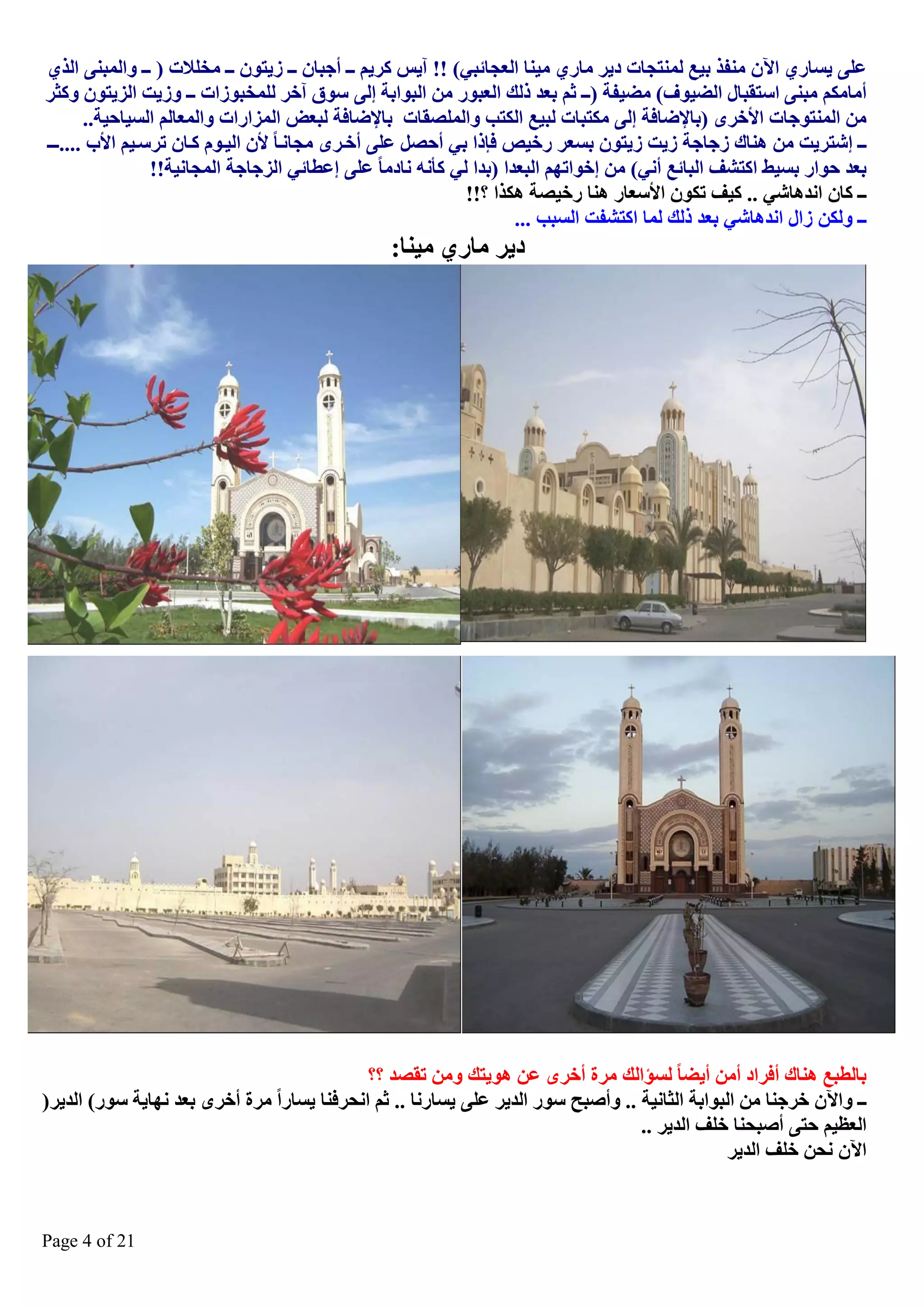 ‫ػٍٝ ٠غبسٞ ا٢ْ ِٕفز ث١غ ٌّٕزغبد د٠ش ِبسٞ ِ١ٕب اٌؼغبئجٟ( !! آ٠ظ وش٠ُ ــ أعجبْ ــ ص٠زْٛ ــ ِخٍالد ) ــ ٚاٌّجٕٝ اٌزٞ‬
‫أِبِىُ ِجٕٝ اعزمجبي اٌع١ٛف( ِع١فخ )ــ صُ ثؼذ رٌه اٌؼجٛس ِٓ اٌجٛاثخ ئٌٝ عٛق آخش ٌٍّخجٛصاد ــ ٚص٠ذ اٌض٠زْٛ ٚوضش‬
‫ِٓ إٌّزٛعبد األخشٜ )ثبإلظبفخ ئٌٝ ِىزجبد ٌج١غ اٌىزت ٚاٌٍّصمبد ثبإلظبفخ ٌجؼط اٌّضاساد ٚاٌّؼبٌُ اٌغ١بؽ١خ..‬
‫ــ ئؽزش٠ذ ِٓ ٕ٘بن صعبعخ ص٠ذ ص٠زْٛ ثغؼش سخ١ص فارا ثٟ أؽصً ػٍٝ أخيشٜ ِغبٔيب ألْ اٌ١يَٛ ويبْ رشعي١ُ األة ....ـيـ‬
‫ثؼذ ؽٛاس ثغ١ػ اوزؾف اٌجبئغ أٟٔ( ِٓ ئخٛارُٙ اٌجؼذا )ثذا ٌٟ وأٔٗ ٔبدِب ػٍٝ ئػطبئٟ اٌضعبعخ اٌّغبٔ١خ!!‬
‫ــ وبْ أذ٘بؽٟ .. و١ف رىْٛ األعؼبس ٕ٘ب سخ١صخ ٘ىزا ؟!!‬
‫ــ ٌٚىٓ صاي أذ٘بؽٟ ثؼذ رٌه ٌّب اوزؾفذ اٌغجت ...‬

‫د٠ش ِبسٞ ِ١ٕب:‬

‫ثبٌطجغ ٕ٘بن أفشاد أِٓ أ٠عب ٌغإاٌه ِشح أخشٜ ػٓ ٘ٛ٠زه ِٚٓ رمصذ ؟؟‬
‫ــ ٚا٢ْ خشعٕب ِٓ اٌجٛاثخ اٌضبٔ١خ .. ٚأصجؼ عٛس اٌذ٠ش ػٍٝ ٠غبسٔب .. صُ أؾشفٕب ٠غبسا ِشح أخشٜ ثؼذ ٔٙب٠خ عٛس( اٌذ٠ش)‬
‫اٌؼظ١ُ ؽزٝ أصجؾٕب خٍف اٌذ٠ش ..‬
‫ا٢ْ ٔؾٓ خٍف اٌذ٠ش‬

‫12 ‪Page 4 of‬‬

 