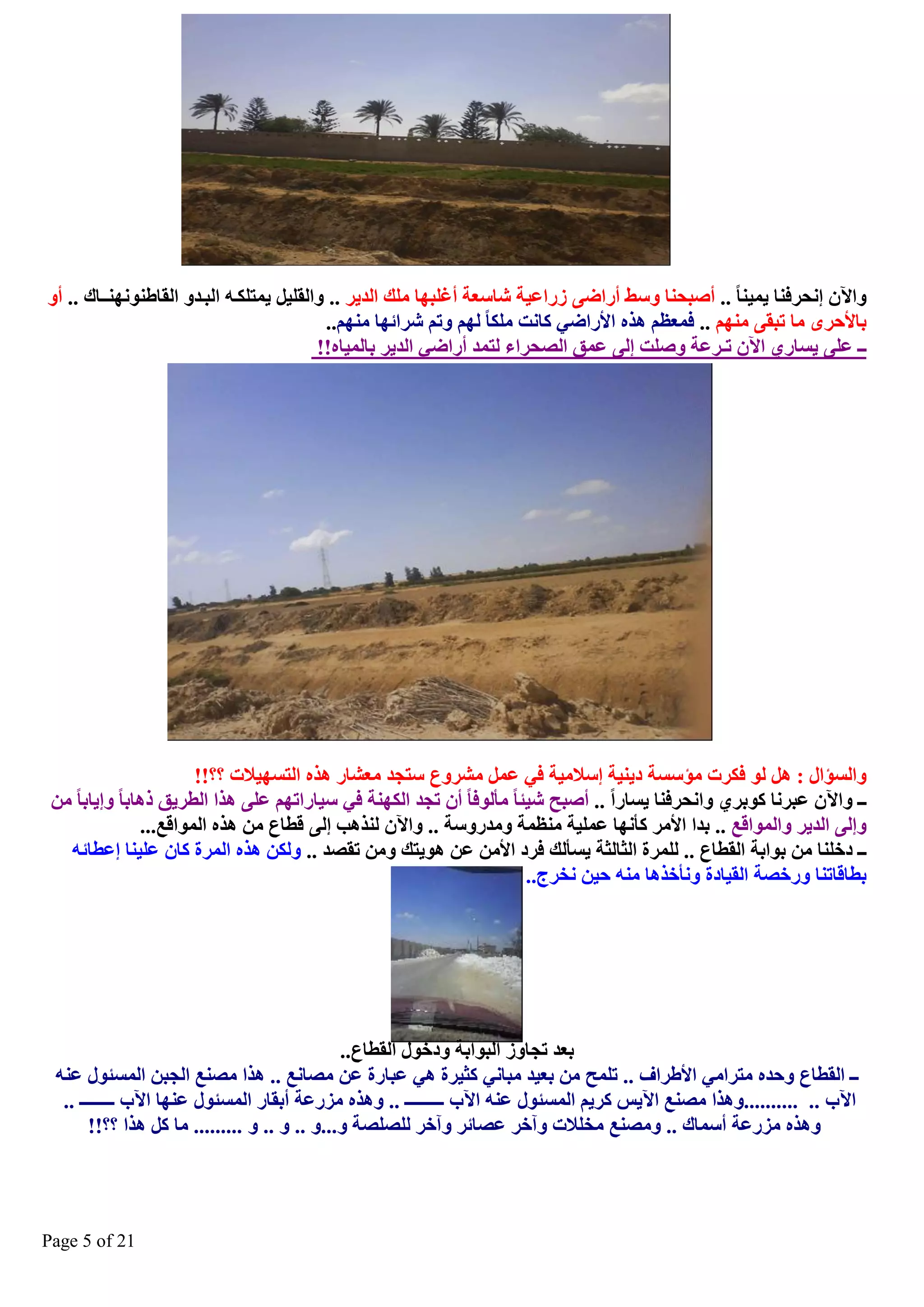 ‫ٚا٢ْ ئٔؾشفٕب ٠ّ١ٕب .. أصجؾٕب ٚعػ أساظٝ صساػ١خ ؽبعؼخ أغٍجٙب ٍِه اٌذ٠ش .. ٚاٌمٍ١ً ٠ّزٍىيٗ اٌجيذٚ اٌمبغٕٕٛٔٙيـبن .. أٚ‬
‫ثبألؽشٜ ِب رجمٝ ُِٕٙ .. فّؼظُ ٘زٖ األساظٟ وبٔذ ٍِىب ٌُٙ ٚرُ ؽشائٙب ُِٕٙ..‬
‫ــ ػٍٝ ٠غبسٞ ا٢ْ رـشػخ ٚصٍذ ئٌٝ ػّك اٌصؾشا ٌزّذ أساظٟ اٌذ٠ش ثبٌّ١بٖ!!‬

‫ٚاٌغإاي : ً٘ ٌٛ فىشد ِإعغخ د٠ٕ١خ ئعالِ١خ فٟ ػًّ ِؾشٚع عزغذ ِؼؾبس ٘زٖ اٌزغٙ١الد ؟؟!!‬
‫ــ ٚا٢ْ ػجشٔب وٛثشٞ ٚأؾشفٕب ٠غبسا .. أصجؼ ؽ١ئب ِأٌٛفب أْ رغذ اٌىٕٙخ فٟ ع١بسارُٙ ػٍٝ ٘زا اٌطش٠ك ر٘بثب ٚئ٠بثب ِٓ‬
‫ٚئٌٝ اٌذ٠ش ٚاٌّٛالغ .. ثذا األِش وأٔٙب ػٍّ١خ ِٕظّخ ِٚذسٚعخ .. ٚا٢ْ ٌٕز٘ت ئٌٝ لطبع ِٓ ٘زٖ اٌّٛالغ...‬
‫ــ دخٍٕب ِٓ ثٛاثخ اٌمطبع .. ٌٍّشح اٌضبٌضخ ٠غأٌه فشد األِٓ ػٓ ٘ٛ٠زه ِٚٓ رمصذ .. ٌٚىٓ ٘زٖ اٌّشح وبْ ػٍ١ٕب ئػطبئٗ‬
‫ثطبلبرٕب ٚسخصخ اٌم١بدح ٚٔأخز٘ب ِٕٗ ؽ١ٓ ٔخشط..‬

‫ثؼذ رغبٚص اٌجٛاثخ ٚدخٛي اٌمطبع..‬
‫ــ اٌمطبع ٚؽذٖ ِزشاِٟ األغشاف .. رٍّؼ ِٓ ثؼ١ذ ِجبٟٔ وض١شح ٟ٘ ػجبسح ػٓ ِصبٔغ .. ٘زا ِصٕغ اٌغجٓ اٌّغئٛي ػٕٗ‬
‫ا٢ة .. ..........ٚ٘زا ِصٕغ ا٢٠ظ وش٠ُ اٌّغئٛي ػٕٗ ا٢ة ـــــــــ .. ٚ٘زٖ ِضسػخ أثمبس اٌّغئٛي ػٕٙب ا٢ة ــــــــ ..‬
‫ٚ٘زٖ ِضسػخ أعّبن .. ِٚصٕغ ِخٍالد ٚآخش ػصبئش ٚآخش ٌٍصٍصخ ٚ...ٚ .. ٚ .. ٚ ......... ِب وً ٘زا ؟؟!!‬

‫12 ‪Page 5 of‬‬

 