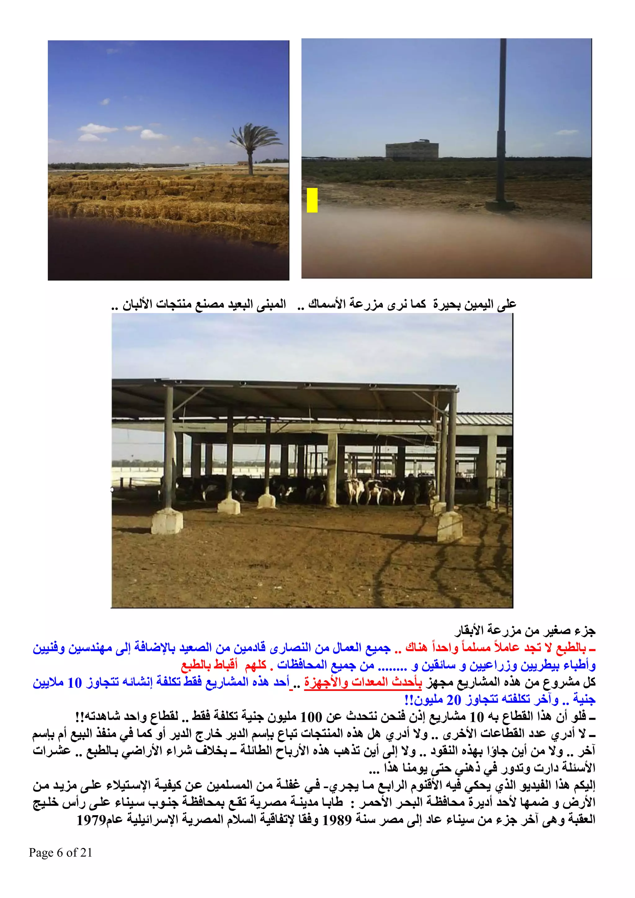 ‫ػٍٝ اٌ١ّ١ٓ ثؾ١شح وّب ٔشٜ ِضسػخ األعّبن .. اٌّجٕٝ اٌجؼ١ذ ِصٕغ ِٕزغبد األٌجبْ ..‬

‫عض صغ١ش ِٓ ِضسػخ األثمبس‬
‫ــ ثبٌطجغ ال رغذ ػبِال ِغٍّب ٚاؽذا ٕ٘بن .. عّ١غ اٌؼّبي ِٓ إٌصبسٜ لبدِ١ٓ ِٓ اٌصؼ١ذ ثبإلظبفخ ئٌٝ ِٕٙذع١ٓ ٚفٕ١١ٓ‬
‫ٚأغجب ث١طش٠١ٓ ٚصساػ١١ٓ ٚ عبئم١ٓ ٚ ........ ِٓ عّ١غ اٌّؾبفظبد . وٍُٙ ألجبغ ثبٌطجغ‬
‫وً ِؾشٚع ِٓ ٘زٖ اٌّؾبس٠غ ِغٙض ثأؽذس اٌّؼذاد ٚاألعٙضح .. أؽذ ٘زٖ اٌّؾبس٠غ فمػ رىٍفخ ئٔؾبئٗ رزغبٚص 01 ِال٠١ٓ‬
‫عٕ١خ .. ٚآخش رىٍفزٗ رزغبٚص 02 ٍِ١ْٛ!!‬
‫ــ فٍٛ أْ ٘زا اٌمطبع ثٗ 01 ِؾبس٠غ ئرْ فٕؾٓ ٔزؾذس ػٓ 001 ٍِ١ْٛ عٕ١خ رىٍفخ فمػ .. ٌمطبع ٚاؽذ ؽب٘ذرٗ!!‬
‫ــ ال أدسٞ ػذد اٌمطبػبد األخشٜ .. ٚال أدسٞ ً٘ ٘زٖ إٌّزغبد رجبع ثاعُ اٌذ٠ش خبسط اٌذ٠ش أٚ وّب فٟ ِٕفز اٌج١غ أَ ثاعُ‬
‫آخش .. ٚال ِٓ أ٠ٓ عبؤا ثٙزٖ إٌمٛد .. ٚال ئٌٝ أ٠ٓ رز٘ت ٘زٖ األسثبػ اٌطبئٍخ ــ ثخالف ؽشا األساظٟ ثيبٌطجغ .. ػؾيشاد‬
‫األعئٍخ داسد ٚرذٚس فٟ رٕٟ٘ ؽزٝ ٠ِٕٛب ٘زا ...‬
‫ئٌ١ىُ ٘زا اٌف١ذ٠ٛ اٌزٞ ٠ؾىٟ ف١ٗ األلَٕٛ اٌشاثيغ ِيب ٠غيشٞ- فيٟ غفٍيخ ِيٓ اٌّغيٍّ١ٓ ػيٓ و١ف١يخ اإلعيز١ال ػٍيٝ ِض٠يذ ِيٓ‬
‫األسض ٚ ظّٙب ألؽذ أد٠شح ِؾبفظيخ اٌجؾيش األؽّيش : غبثيب ِذ٠ٕيخ ِصيش٠خ رميغ ثّؾبفظيخ عٕيٛة عي١ٕب ػٍيٝ سأط خٍي١ظ‬
‫اٌؼمجخ ٚ٘ٝ آخش عض ِٓ ع١ٕب ػبد ئٌٝ ِصش عٕخ 9891 ٚفمب إلرفبل١خ اٌغالَ اٌّصش٠خ اإلعشائ١ٍ١خ ػبَ9791‬
‫12 ‪Page 6 of‬‬

 