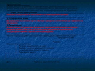 Край на етапа: ……….
IX.Оценъчна скала за равнището на усвоените знания, умения и компетенции, когнитивното
развитие, езиково-говорното развитие и комуникативните умения, емоционалните, характеровите и
поведенческите особености в съответствие с вида и степента на увреждането или нарушението:
Първо / Второ / Трето равнище:
Обобщава се резултатите от изпълнението на индивидуалната програма.

X.Заключение на екипа:
Да продължи ли ученикът да се обучава с ресурсен учител.Каква да е формата на
обучението.
XI.Предложения:
В каква насока да продължи ресурсното подпомагане.Взаимовръзка масов –
ресурсен учител.Къде и как да се извършва ресурсното подпомагане-в
клас,ресурсен кабинет,групово или индивидуално.
Членове на екипа, разработил и осъществил индивидуалната образователна програма:
Председател ЕПОВ:…...………..
/………………………/

Членове:
Мнение на родителя /настойника/:
•
Приемам предложението на екипа
•
Приемам частично предложението на екипа
•
Не приемам предложението на екипа
•
Предлагам следното:

Дата………

Подпис на родителя/настойника:…………..

 