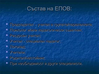 Състав на ЕПОВ:









Председател – учител в групата/паралелката;
Психолог и/или педагогически съветник;
Ресурсен учител;
Учител - специален педагог;
Логопед;
Учители;
Родител/настойник;
При необходимост и други специалисти.

 