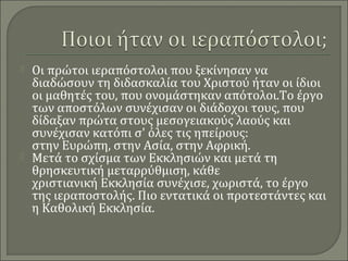 



Οι πρώτοι ιεραπόστολοι που ξεκίνησαν να
διαδώσουν τη διδασκαλία του Χριστού ήταν οι ίδιοι
οι μαθητές του, που ονομάστηκαν απότολοι.Το έργο
των αποστόλων συνέχισαν οι διάδοχοι τους, που
δίδαξαν πρώτα στους μεσογειακούς λαούς και
συνέχισαν κατόπι σ' όλες τις ηπείρους:
στην Ευρώπη, στην Ασία, στην Αφρική.
Μετά το σχίσμα των Εκκλησιών και μετά τη
θρησκευτική μεταρρύθμιση, κάθε
χριστιανική Εκκλησία συνέχισε, χωριστά, το έργο
της ιεραποστολής. Πιο εντατικά οι προτεστάντες και
η Καθολική Εκκλησία.

 