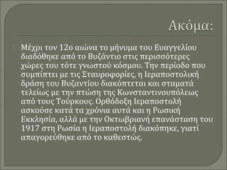 

Μέχρι τον 12ο αιώνα το μήνυμα του Ευαγγελίου
διαδόθηκε από το Βυζάντιο στις περισσότερες
χώρες του τότε γνωστού κόσμου. Την περίοδο που
συμπίπτει με τις Σταυροφορίες, η Ιεραποστολική
δράση του Βυζαντίου διακόπτεται και σταματά
τελείως με την πτώση της Κωνσταντινουπόλεως
από τους Τούρκους. Ορθόδοξη Ιεραποστολή
ασκούσε κατά τα χρόνια αυτά και η Ρωσική
Εκκλησία, αλλά με την Οκτωβριανή επανάσταση του
1917 στη Ρωσία η Ιεραποστολή διακόπηκε, γιατί
απαγορεύθηκε από το καθεστώς.

 