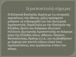 

Η Ελληνική Εκκλησία, δεμένη με τις ιστορικές
περιπέτειες του έθνους, μόλις πρόσφατα
μπόρεσε να ενδιαφερθεί για την εξωτερική
Ιεραποστολή. Παράλληλα με την Εκκλησία της
Ελλάδος, δρουν και διάφοροι ιδιωτικοί
σύλλογοι εξωτερικής Ιεραποστολής σε διάφορα
μέρη της Ελλάδος όπως: Αθηνών, Πατρών,
Θεσσαλονίκης, Κρήτης κ.λ.π., για να βοηθήσουν
με έμψυχο και παντός είδους υλικό τους
Ιεραποστόλους, που εργάζονται σ’όλον τον
κόσμο.

 