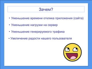 Зачем?
▪ Уменьшение времени отклика приложения (сайта)
▪ Уменьшение нагрузки на сервер
▪ Уменьшение генерируемого трафика
▪ Увеличение радости нашего пользователя

 