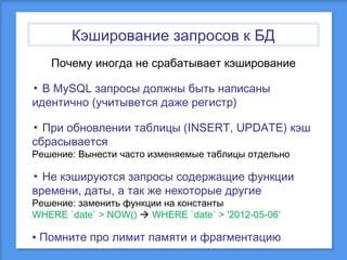 Кэширование запросов к БД
Почему иногда не срабатывает кэширование
▪ В MySQL запросы должны быть написаны
идентично (учитывется даже регистр)
▪ При обновлении таблицы (INSERT, UPDATE) кэш
сбрасывается
Решение: Вынести часто изменяемые таблицы отдельно

▪ Не кэшируются запросы содержащие функции
времени, даты, а так же некоторые другие
Решение: заменить функции на константы
WHERE `date` > NOW()  WHERE `date` > '2012-05-06‘

▪ Помните про лимит памяти и фрагментацию

 