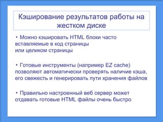 Кэширование результатов работы на
жестком диске
▪ Можно кэшировать HTML блоки часто
вставляемые в код страницы
или целиком страницы
▪ Готовые инструменты (например EZ cache)
позволяют автоматически проверять наличие кэша,
его свежесть и генерировать пути хранения файлов
▪ Правильно настроенный веб сервер может
отдавать готовые HTML файлы очень быстро

 