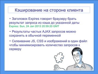 Кэширование на стороне клиента
▪ Заголовок Expires говорит браузеру брать
результат запроса из кэша до указанной даты
Expires: Sun, 24 Jan 2013 20:59:20 GMT

▪ Результаты частых AJAX запросов можно
сохранить в обычной переменной
▪ Склеивание JS, CSS и изображений в один файл
чтобы минимизировать количество запросов к
серверу

 