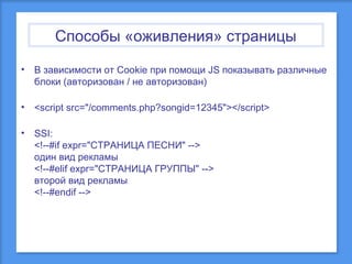 Способы «оживления» страницы
•

В зависимости от Cookie при помощи JS показывать различные
блоки (авторизован / не авторизован)

•

<script src="/comments.php?songid=12345"></script>

•

SSI:
<!--#if expr="СТРАНИЦА ПЕСНИ" -->
один вид рекламы
<!--#elif expr="СТРАНИЦА ГРУППЫ" -->
второй вид рекламы
<!--#endif -->

 