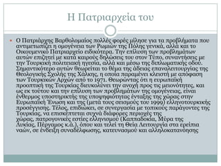 Ζ Παηξηαξρεία ηνπ
 Ο Παηξηάξρεο Βαξζνινκαίνο πνιιέο θνξέο κίιεζε γηα ηα πξνβιήκαηα πνπ

αληηκεησπίδεη ε νκνγέλεηα ησλ Ρσκηώλ ηεο Πόιεο γεληθά, αιιά θαη ην
Οηθνπκεληθό Παηξηαξρείν εηδηθόηεξα. Σελ επίιπζε ησλ πξνβιεκάησλ
απηώλ επηδεηεί κε θαηά θαηξνύο δειώζεηο ηνπ ζηνλ Σύπν, ζπλαληήζεηο κε
ηελ Σνπξθηθή πνιηηεηαθή εγεζία, αιιά θαη κέζσ ηεο δηπισκαηηθήο νδνύ.
΢εκαληηθόηεξν απηώλ ζεσξείηαη ην ζέκα ηεο άδεηαο επαλαιεηηνπξγίαο ηεο
Θενινγηθήο ΢ρνιήο ηεο Χάιθεο, ε νπνία παξακέλεη θιεηζηή κε απόθαζε
ησλ Σνπξθηθώλ Αξρώλ από ην 1971. Θεσξώληαο όηη ε επξσπατθή
πξννπηηθή ηεο Σνπξθίαο δηεπθνιύλεη ηελ αλνρή πξνο ηηο κεηνλόηεηεο, θαη
σο εθ ηνύηνπ θαη ηελ επίιπζε ησλ πξνβιεκάησλ ηεο νκνγέλεηαο, είλαη
έλζεξκνο ππνζηεξηθηήο ηεο ππνςεθηόηεηαο έληαμεο ηεο ρώξαο ζηελ
Δπξσπατθή Έλσζε θαη ηεο (κεηά ηνπο ζεηζκνύο ηνπ 1999) ειιελνηνπξθηθήο
πξνζέγγηζεο. Σέινο, επηδηώθεη, ζε ζπλεξγαζία κε ηνπηθνύο παξάγνληεο ηεο
Σνπξθίαο, λα επηζθέπηεηαη ζπρλά δηάθνξεο πεξηνρέο ηεο
ρώξαο, παηξνγνληθέο εζηίεο ειιεληζκνύ (Θαππαδνθία, Κύξα ηεο
Ιπθίαο, Πέξγακνο θ.ά.), όπνπ θαη ηειεί ηε Θεία Ιεηηνπξγία ζηα εξείπηα
λαώλ, ζε έλδεημε ζπλαδέιθσζεο, θαηεπλαζκνύ θαη αιιεινθαηαλόεζεο

 