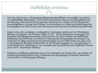 Οξζόδνμε ελόηεηα
 Από ηελ εθινγή ηνπ, ν Παηξηάξρεο Βαξζνινκαίνο ζέιεζε λα ζπζθίμεη ηηο ζρέζεηο

ησλ Οξζνδόμσλ Δθθιεζηώλ. Γηα ην ιόγν απηό θάιεζε όινπο ηνπο Πξνθαζεκέλνπο
ζην Φαλάξη, από όπνπ έζηεηιαλ κήλπκα ελόηεηαο ζηνλ θόζκν. Οη ΢πλάμεηο απηέο
επαλαιήθζεθαλ ην 1995 ζηελ Πάηκν, ηνλ Ηαλνπάξην ηνπ 2000 ζηα Ηεξνζόιπκα θαη
ην Γεθέκβξην ηνπ ίδηνπ έηνπο ζηελ Θσλζηαληηλνύπνιε θαη ζηε Λίθαηα ηεο Βηζπλίαο.

 Παξά ηαύηα, δελ θαηάθεξε λα εμνκαιύλεη ηηο ςπρξέο ζρέζεηο κε ηνλ Παηξηάξρε

Κόζραο θαη Παζώλ ησλ Ρσζηώλ Αιέμην ηνλ Β΄. Απηέο πξνέθπςαλ θαηαξρήλ από
δεηήκαηα Οξζόδνμεο δηαζπνξάο, αιιά θαηόπηλ θαη από ην ζέκα ηεο Οξζόδνμεο
Δθθιεζίαο ηεο Δζζνλίαο, ηελ νπνία ην Οηθνπκεληθό Παηξηαξρείν αλαγλώξηζε σο
απηόλνκε ην 1996 ελεξγνπνηώληαο Παηξηαξρηθό θαη ΢πλνδηθό Σόκν ηνπ 1923, ελώ
ην Παηξηαξρείν Κόζραο εμαθνινπζεί λα ηελ ζεσξεί επαξρία ηνπ, ζπλερίδνληαο ην
ηεηειεζκέλν πνπ πξνέθπςε κε ηελ ελζσκάησζε ηεο Δζζνλίαο ζηε ΢νβηεηηθή Έλσζε
κεηά ηνλ Β΄ Παγθόζκην Πόιεκν.

 Παξόκνην πξόβιεκα πξνέθπςε θαη κε ηελ Δθθιεζία ηεο Οπθξαλίαο, ηεο νπνίαο ηελ

αλεμαξηεηνπνίεζε δεηνύλ από ην Οηθνπκεληθό Παηξηαξρείν Οπθξαλνί πνιηηηθνί,
ελώ αληηδξά ην Παηξηαξρείν Κόζραο.

 