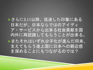 さらに3.11以降、低迷した印象にある

日本だが、日本ならではのアイディ
ア・サービスから出来る社会貢献を国
内外に再認識してもらうことが出来る。
またそれはいずれ少子化が進んだ将来、
支えてもらう途上国に日本への親近感
を深めることにもつながるのでは？

 