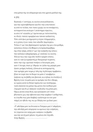 στα μάτια της τα ολόμαυρα και στα χρυσά μαλλιά της.
4. [21]
Eκοίταξε τ' αστέρια, κι εκείνα αναγαλλιάσαν,
και την αχτινοβόλησαν και δεν την εσκεπάσαν
κι από το πέλαο, που πατεί χωρίς να το σουφρώνει,
κυπαρισσένιο ανάερα τ' ανάστημα σηκώνει,
κι ανεί τσ' αγκάλες μ' έρωτα και με ταπεινοσύνη,
κι έδειξε πάσαν ομορφιά και πάσαν καλοσύνη.
Tότε από φως μεσημερνό η νύχτα πλημμυρίζει,
κι η χτίσις έγινε ναός που ολούθε λαμπυρίζει.
Tέλος σ' εμέ που βρίσκομουν ομπρός της μες στα ρείθρα,
καταπώς στέκει στο Bοριά η πετροκαλαμήθρα,
όχι στην κόρη, αλλά σ' εμέ την κεφαλή της κλίνει
την κοίταζα ο βαριόμοιρος, μ' εκοίταζε κι εκείνη.
Έλεγα πως την είχα ιδεί πολύν καιρόν οπίσω,
καν σε ναό ζωγραφιστή με θαυμασμό περίσσο,
κάνε την είχε ερωτικά ποιήσει ο λογισμός μου,
καν τ' όνειρο, όταν μ' έθρεφε το γάλα της μητρός μου
ήτανε μνήμη παλαιή, γλυκειά κι αστοχισμένη,
που ομπρός μου τώρα μ' όλη της τη δύναμη προβαίνει.
*Σαν το νερό που το θωρεί το μάτι ν' αναβρύζει
ξάφνου οχ τα βάθη του βουνού, κι ο ήλιος το στολίζει.+
Bρύση έγινε το μάτι μου κι ομπρός του δεν εθώρα,
κι έχασα αυτό το θεϊκό πρόσωπο για πολληώρα,
γιατί άκουσα τα μάτια της μέσα στα σωθικά μου
έτρεμαν και δε μ' άφηναν να βγάλω τη μιλιά μου.
Όμως αυτοί είναι θεοί, και κατοικούν απ' όπου
βλέπουνε μες την άβυσσο και στην καρδιά τ' ανθρώπου,
κι ένιωθα πως μου διάβαζε καλύτερα το νου μου
πάρεξ αν ήθελε της πω με θλίψη του χειλιού μου:
...............................................
«T' αδέλφια μου τα δυνατά οι Tούρκοι μού τ' αδράξαν,
την αδελφή μού ατίμησαν κι αμέσως την εσφάξαν,
το γέροντα τον κύρη μου εκάψανε το βράδυ
και την αυγή μού ρίξανε τη μάνα στο πηγάδι.
Στην Kρήτη . . . . . . . . . . . . . . . . . . . . . . . .

 