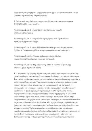 συνειρμική ανάμνηση της κόρης οδηγεί τον ήρωα να φανταστεί την ένωση
μαζί της τη στιγμή της έσχατης κρίσης.
3. Ενδεικτικά παραδείγματα σχημάτων λόγου από τα αποσπάσματα
2*19+,3*20+, 4*21+ είναι τα εξής:
Απόσπασμα 2, στ. 1: «Πιστέψτε π΄ ότι θα πω ειν΄ ακριβή
αλήθεια»:Αποστροφή.
Απόσπασμα 2, στ. 7: «Μην είδετε την ομορφιά που την Κοιλάδα
αγιάζει;»:Σχήμα κατεξοχήν.
Απόσπασμα 3, στ. 1: «Κι η θάλασσα που σκίρτησε σαν το χοχλό που
βράζει...»: Παρομοίωση (Είναι και μεταφορά λόγω του σκίρτησε).
Απόσπασμα 3, στ.13: «Έτρεμε το δροσάτο φως»: Σχήμα
συναισθησίας(Ταυτόχρονα είναι και οξύμωρο).
Απόσπασμα 4, στ.11: «Όχι στην κόρη, αλλά σ΄ εμέ την κεφαλή της
κλίνει»:Σχήμα άρσης και θέσης.
4. Η παρουσία της μορφής της Φεγγαροντυμένης προετοιμάζεται μέσω της
ριζικής αλλαγής του σκηνικού που παρακολουθούμε στο τρίτο απόσπασμα.
Την εικόνα της θαλασσοταραχής του πρώτου στίχου διαδέχεται η νηνεμία, η
γαλήνη, απόλυτη ησυχία. Τα αποσιωπητικά στο τέλος του πρώτου στίχου
ορίζουν το χρόνο που απαιτείται για την εναλλαγή του σκηνικού. Η
επανάληψη του «ησύχασε-ησυχία» τονίζει την αλλαγή των εξωτερικών
συνθηκών. Η φύση ηρεμεί, επικρατεί σιγή σε όλη την πλάση. Μέσω
παρομοιώσεων ο Σολωμός αποδίδει την εικόνα της ηρεμίας. Η θάλασσα
είναι τόσο γαλήνια που μοιάζει σαν λιβάδι με λουλούδια, καθώς στην
επιφάνεια της καθρεφτίζονται τα αστέρια. Ο άνεμος δεν πνέει ούτε όσο όταν
περνάει η μέλισσα από τα λουλούδια. Μια κρυφή δύναμη επιβάλλεται στη
φύση, την αναγκάζει να παραμερίσει το θυμό και το φεγγάρι ξετυλίγει μια
κρυμμένη μορφή. Το λογοτεχνικό αυτό μοτίβο της σιγής του κόσμου
συνήθως το ακολουθεί ένα φοβερό συμβάν ή μία θεία εμφάνιση μπροστά σε
θνητό. Στην περίπτωση μας η σιγή προετοιμάζει την εμφάνιση της
Φεγγαροντυμένης. Η Φεγγαροντυμένη παρουσιάζεται ως μυστηριακό

 