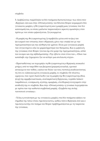 σύμβολο.
5. Διαβάζοντας παράλληλα τα δύο ποιήματα διαπιστώνουμε πως τόσο στον
«Κρητικό» όσο και στην «Οπτική απάτη» του Κλείτου Κύρου κυριαρχούν δύο
γυναικείες μορφές, η Φεγγαροντυμένη και η μορφή μιας γυναίκας που δεν
κατονομάζεται, οι οποίες μάλιστα παρουσιάζουν αρκετές ομοιότητες στον
τρόπο με τον οποίο εμφανίζονται. Συγκεκριμένα:
- Η μορφή της Φεγγαροντυμένης ξεπροβάλλει μέσα από το φως του
φεγγαριού σαν οπτασία, όταν ο Κρητικός χάνει την επαφή του με την
πραγματικότητα και την αίσθηση του χρόνου. Είναι μια γυναικεία μορφή
που συγκεντρώνει όλα τα χαρακτηριστηκά του θαύματος. Και η εμφάνιση
της γυναίκας στον Κύρου γίνεται όχι στο χώρο της πραγματικότητας, αλλά
του ονείρου και της οφθαλμαπάτης «Την έβλεπε στον ύπνο του», «Όταν πια
κατάλαβε είχε ξημερώσει Σα να κύλησε μια ατελείωτη νύχτα».
- Προσπαθώντας να περιγράψει τη Φεγγαροντυμένη ο Κρητικός ανακαλεί
μνήμες από το παρελθόν και βιώματα (μητρική αγκαλιά, ερωτικό
αντικείμενο του πόθου, εικόνα του θείου για τους πιστούς) αναδεικνύοντας
τη έτσι σε εξιδανικευμένη γυναικεία μορφή, σε σύμβολο. Οι πλείστες
ερμηνείες που έχουν διατυπωθεί για τη μορφή της Φεγγαροντυμένης (θεά,
ψυχή της αρραβωνιαστικιάς, αναπαράσταση θρησκείας, νεράιδα λαϊκών
παραδόσεων, ενσάρκωση, αγάπης, ομορφιάς, ελευθερίας) συνηγορούν στην
ανάδειξή της σε σύμβολο. Και στην «Οπτική απάτη» η γυναίκα περιγράφεται
με τρόπο που την καθιστά συμβολική μορφή, «Σύμβολο της άυλης
παντοτινά γυναίκας».
- Τέλος η συνάντηση με τις γυναικείες μορφές στα δύο ποιήματα αφήνει τα
σημάδια της πάνω στους πρωταγωνιστές, καθώς τόσο ο Κρητικός όσο και ο
πρωταγωνιστής στο ποίημα του Κύρου προβληματίζονται με τη παρουσία
της γυναίκας.

 