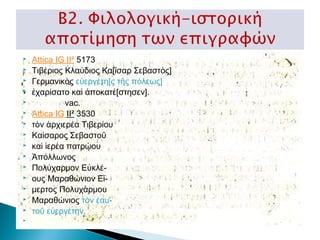 
















Attica IG II² 5173  
Τιβέριος Κλαύδιος Κα[ῖσαρ Σεβαστὸς]
Γερμανικὸς εὐεργέτη[ς τῆς πόλεως]
ἐχαρίσατο καὶ ἀποκατέ[στησεν].
              vac.
Attica IG II² 3530   
τὸν ἀρχιερέα Τιβερίου
Καίσαρος Σεβαστοῦ
καὶ ἱερέα πατρῴου
Ἀπόλλωνος
Πολύχαρμον Εὐκλέους Μαραθώνιον Εἵμερτος Πολυχάρμου
Μαραθώνιος τὸν ἑαυτοῦ εὐεργέτην.

 