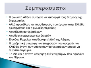 










Η ρωμαϊκή Αθήνα συνέχισε να λειτουργεί τους θεσμούς της
δημοκρατίας
Αλλά προσέθεσε και τους θεσμούς που έφεραν στην Ελλάδα
η ελληνιστική και η ρωμαϊκή περίοδος:
Αποθέωση αυτοκρατόρων,
Αποδοχή ευεργεσιών και δωρεών
Είσοδος Ρωμαίων στη διοικητική ζωή της Αθήνας
Η αριθμητική υπεροχή των επιγραφών που αφορούν τον
Κλαύδιο έναντι των υπόλοιπων αυτοκρατόρων μπορεί να
συνιστά συγκυρία.
Το ίδιο και η έντονη υστέρηση των επιγραφών που αφορούν
τον Νέρωνα.

 