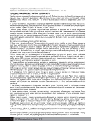 НАШІ ДЕПУТАТИ. Довідник про депутатів Верховної Ради VII скликання,
обраних в 11-18 одномандатних виборчих округах міста Вінниці та Вінницької області у 2012 році.

ПЕРЕДВИБОРНА ПРОГРАМА ГРИГОРІЯ ЗАБОЛОТНОГО
Україна знаходиться у важкій соціально-економічній ситуації. Стрімке зростання цін, безробіття, неможливість
отримати медичну допомогу, руйнування інфраструктури, порушення звичного устрою життя людей – усе це
стало символом останніх років. Результат – за останні 15 років населення України скоротилося майже на 7
млн осіб.
Я, Григорій Заболотний, висуваю свою кандидатуру в депутати Верховної Ради в команді Петра Порошенка.
Наша команда йде у владу, щоб усе це змінити. Наша програма заснована на базовому принципі демократії:
влада покликана служити людині, а не навпаки, людина – владі.
Світовий досвід показує, що успіхів у сучасному світі досягають ті держави, які не лише побудували
високорозвинену економіку, але й впровадили систему людських цінностей. Такими я вважаю: забезпечення
права на достойно оплачувану роботу, якісну освіту, належний рівень культури, високі стандарти охорони
здоров’я, доступної для кожного громадянина, і головну цінність – людину, яка несе відповідальність за свої
дії, вчиться, працює, розвивається, створює сім’ю, виховує дітей. До того ж такого звичайного громадянина
охороняє закон.
Для вирішення цих завдань пропоную таку програму:
1. Вінниччина – аграрна область. Руйнування села для нашого регіону подібне до смерті. Люди покидають
село тому, що там немає роботи. Наша команда розробила програму відродження подільського села. Вона
спрямована на створення сучасних моделей сільських та селищних підприємств і відродження мережі
споживчої кооперації. Це дозволить створити чимало робочих місць, у тому числі для молоді та жінок.
Держава дасть можливість селу за рахунок перерозподілу коштів отримати бюджет розвитку. Це зупинить
зубожіння селян, дозволить подолати демографічну кризу.
2. Наша команда доб’ється виділення коштів на відродження інфраструктури села. У селах, містах і районних
центрах, а не лише у Вінниці, повинні будуватися й ремонтуватися школи, лікарні, будинки культури, дороги,
греблі, мости, ЛЕП, вуличне освітлення. Кожен населений пункт повинен мати надійне газо-, електро- і
водопостачання, щоб люди могли гідно жити і працювати на землі.
3. У селах необхідна розгалужена мережа закладів, які надаватимуть різноманітні послуги: зооветеринарні,
побутові, комунальні. Особливу увагу слід приділяти будівництву й обслуговуванню водогонів, артезіанських
свердловин і криниць, збору та вивезенню відходів, контролю за використанням природних ресурсів.
4. Ми повернемо систему виплати дотацій здавачам сільськогосподарської продукції у спрощеному варіанті,
тобто безпосередньо при здаванні м’яса та молока переробним підприємствам.
5. Я категорично проти ухвалення закону про ринок землі в нинішніх економічних і правових умовах.
Безземельний селянин нічого не означає, з ним ніхто не рахуватиметься.
6. У зоні особливої уваги нашої команди будуть медицина й освіта на селі. Адже тільки розвиток
сільськогосподарського виробництва та створення робочих місць для молоді дозволить сільській громаді
вимагати від держави і самій брати участь у створенні (або збереженні) необхідних закладів. Медична
реформа, яку проводять на Вінниччині, показала свою недолугість, і її слід докорінно скоригувати або
припинити.
7. Ми доб’ємося кардинального підвищення рівня життя людей. Зарплати, пенсії та соціальна допомога
мають бути збільшені мінімум удвічі. Досить виходити з жебрацької філософії порівняння їх із фальшивим і
принизливим прожитковим мінімумом.
8. Наша команда прагне створення системи якісного транспортного забезпечення, щоб житель будьякого населеного пункту міг щодня дістатися до необхідного йому соціального об’єкта, наприклад, лікарні,
управління соцзахисту та ін.
9. Наша стратегічна мета – повернути молодь у село. Для цього ми створимо систему пільг для тих молодих
людей, які вирішили жити в селі. Вони отримають роботу, безкоштовну ділянку землі, зможуть узяти
безпроцентний кредит на спорудження будинку, який буде повністю погашений при народженні дітей.
Ми доб’ємося виділення квот для сільської молоді у вищих навчальних закладах, особливо для підготовки
лікарів, учителів, бібліотекарів, спорторганізаторів, які після закінчення вузу повернуться працювати в РІДНЕ
СЕЛО.
10. Наша команда доб’ється, щоб боротьба з корупцією та свавіллям чиновників стала державним завданням
№1.
В України є гідне майбутнє, якщо наша країна поверне собі статус суспільства рівних можливостей, у якому
головною цінністю є людина, а в державі утверджуються принципи взаємодопомоги та взаємоповаги.

14

ВОГО Громадський центр «Форум» 2013

 