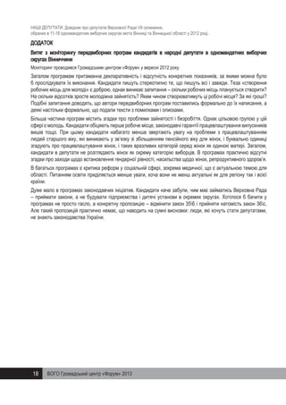 НАШІ ДЕПУТАТИ. Довідник про депутатів Верховної Ради VII скликання,
обраних в 11-18 одномандатних виборчих округах міста Вінниці та Вінницької області у 2012 році.

ДОДАТОК
Витяг з моніторингу передвиборних програм кандидатів в народні депутати в одномандатних виборчих
округах Вінниччини
Моніторинг проводився Громадським центром «Форум» у вересні 2012 року.

Загалом програмам притаманна декларативність і відсутність конкретних показників, за якими можна було
б прослідкувати їх виконання. Кандидати пишуть стереотипно те, що пишуть всі і завжди. Теза «створення
робочих місць для молоді» є доброю, однак виникає запитання – скільки робочих місць планується створити?
На скільки відсотків зросте молодіжна зайнятість? Яким чином створюватимуть ці робочі місця? За які гроші?
Подібні запитання доводять, що автори передвиборних програм поставились формально до їх написання, а
деякі настільки формально, що подали тексти з помилками і описками.
Більша частина програм містить згадки про проблеми зайнятості і безробіття. Однак цільовою групою у цій
сфері є молодь. Кандидати обіцяють перше робоче місце, законодавчі гарантії працевлаштування випускників
вишів тощо. При цьому кандидати набагато менше звертають увагу на проблеми з працевлаштуванням
людей старшого віку, які виникають у зв’язку зі збільшенням пенсійного віку для жінок, і буквально одиниці
згадують про працевлаштування жінок, і таких вразливих категорій серед жінок як одинокі матері. Загалом,
кандидати в депутати не розглядають жінок як окрему категорію виборців. В програмах практично відсутні
згадки про заходи щодо встановлення гендерної рівності, насильства щодо жінок, репродуктивного здоров’я.
В багатьох програмах є критика реформ у соціальній сфері, зокрема медичної, що є актуальною темою для
області. Питанням освіти приділяється менше уваги, хоча вони не менш актуальні як для регіону так і всієї
країни.
Дуже мало в програмах законодавчих ініціатив. Кандидати наче забули, чим має займатись Верховна Рада
– приймати закони, а не будувати підприємства і дитячі установи в окремих округах. Хотілося б бачити у
програмах не просто гасло, а конкретну пропозицію – відмінити закон 35б і прийняти натомість закон 36с.
Але такий пропозицій практично немає, що наводить на сумні висновки: люди, які хочуть стати депутатами,
не знають законодавства України.

18

ВОГО Громадський центр «Форум» 2013

 
