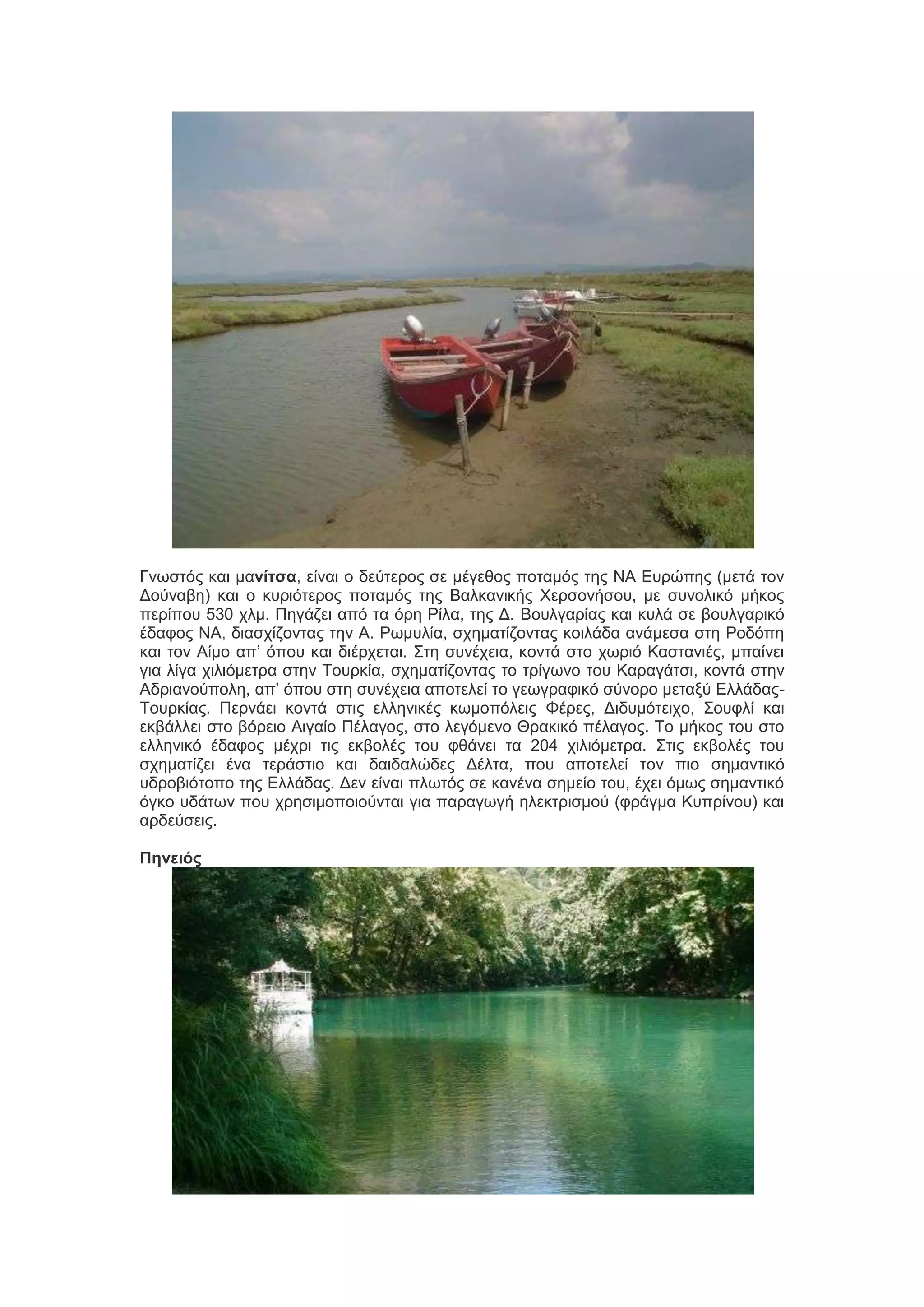 Γκςζηόξ ηαζ ιανίτσα, είκαζ μ δεύηενμξ ζε ιέβεεμξ πμηαιόξ ηδξ ΝΑ Δονώπδξ (ιεηά ημκ
Γμύκααδ) ηαζ μ ηονζόηενμξ πμηαιόξ ηδξ Βαθηακζηήξ Υενζμκήζμο, ιε ζοκμθζηό ιήημξ
πενίπμο 530 πθι. Πδβάγεζ από ηα όνδ Ρίθα, ηδξ Γ. Βμοθβανίαξ ηαζ ηοθά ζε αμοθβανζηό
έδαθμξ ΝΑ, δζαζπίγμκηαξ ηδκ Α. Ρςιοθία, ζπδιαηίγμκηαξ ημζθάδα ακάιεζα ζηδ Ρμδόπδ
ηαζ ημκ Αίιμ απ’ όπμο ηαζ δζένπεηαζ. ΢ηδ ζοκέπεζα, ημκηά ζημ πςνζό Καζηακζέξ, ιπαίκεζ
βζα θίβα πζθζόιεηνα ζηδκ Σμονηία, ζπδιαηίγμκηαξ ημ ηνίβςκμ ημο Καναβάηζζ, ημκηά ζηδκ
Αδνζακμύπμθδ, απ’ όπμο ζηδ ζοκέπεζα απμηεθεί ημ βεςβναθζηό ζύκμνμ ιεηαλύ ΔθθάδαξΣμονηίαξ. Πενκάεζ ημκηά ζηζξ εθθδκζηέξ ηςιμπόθεζξ Φένεξ, Γζδοιόηεζπμ, ΢μοθθί ηαζ
εηαάθθεζ ζημ αόνεζμ Αζβαίμ Πέθαβμξ, ζημ θεβόιεκμ Θναηζηό πέθαβμξ. Σμ ιήημξ ημο ζημ
εθθδκζηό έδαθμξ ιέπνζ ηζξ εηαμθέξ ημο θεάκεζ ηα 204 πζθζόιεηνα. ΢ηζξ εηαμθέξ ημο
ζπδιαηίγεζ έκα ηενάζηζμ ηαζ δαζδαθώδεξ Γέθηα, πμο απμηεθεί ημκ πζμ ζδιακηζηό
οδνμαζόημπμ ηδξ Δθθάδαξ. Γεκ είκαζ πθςηόξ ζε ηακέκα ζδιείμ ημο, έπεζ όιςξ ζδιακηζηό
όβημ οδάηςκ πμο πνδζζιμπμζμύκηαζ βζα παναβςβή δθεηηνζζιμύ (θνάβια Κοπνίκμο) ηαζ
ανδεύζεζξ.
Πηνειός

 