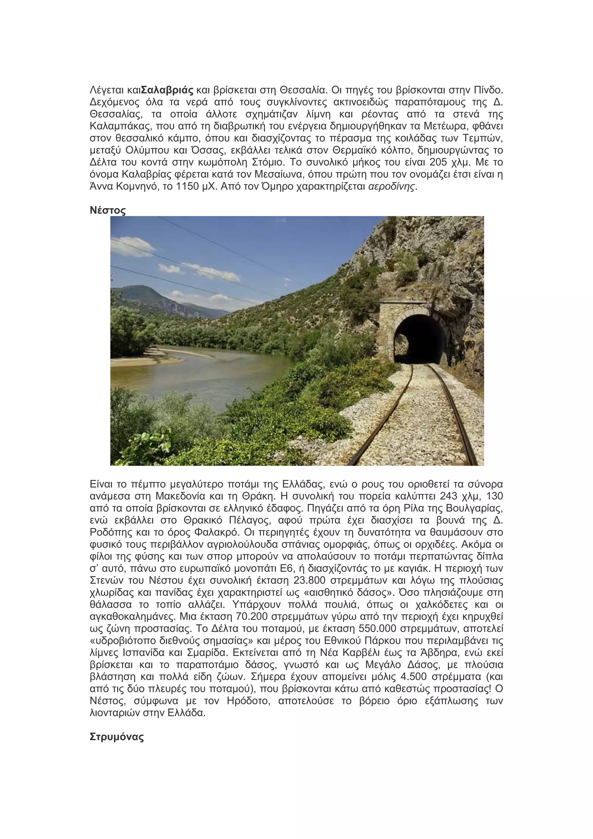 Λέβεηαζ ηαζΣαλαβριάς ηαζ ανίζηεηαζ ζηδ Θεζζαθία. Οζ πδβέξ ημο ανίζημκηαζ ζηδκ Πίκδμ.
Γεπόιεκμξ όθα ηα κενά από ημοξ ζοβηθίκμκηεξ αηηζκμεζδώξ παναπόηαιμοξ ηδξ Γ.
Θεζζαθίαξ, ηα μπμία άθθμηε ζπδιάηζγακ θίικδ ηαζ νέμκηαξ από ηα ζηεκά ηδξ
Καθαιπάηαξ, πμο από ηδ δζαανςηζηή ημο εκένβεζα δδιζμονβήεδηακ ηα Μεηέςνα, θεάκεζ
ζημκ εεζζαθζηό ηάιπμ, όπμο ηαζ δζαζπίγμκηαξ ημ πέναζια ηδξ ημζθάδαξ ηςκ Σειπώκ,
ιεηαλύ Οθύιπμο ηαζ Όζζαξ, εηαάθθεζ ηεθζηά ζημκ Θενιασηό ηόθπμ, δδιζμονβώκηαξ ημ
Γέθηα ημο ημκηά ζηδκ ηςιόπμθδ ΢ηόιζμ. Σμ ζοκμθζηό ιήημξ ημο είκαζ 205 πθι. Με ημ
όκμια Καθαανίαξ θένεηαζ ηαηά ημκ Μεζαίςκα, όπμο πνώηδ πμο ημκ μκμιάγεζ έηζζ είκαζ δ
Άκκα Κμικδκό, ημ 1150 ιΥ. Από ημκ Όιδνμ παναηηδνίγεηαζ αεποδίνηρ.
Νέστος

Δίκαζ ημ πέιπημ ιεβαθύηενμ πμηάιζ ηδξ Δθθάδαξ, εκώ μ νμοξ ημο μνζμεεηεί ηα ζύκμνα
ακάιεζα ζηδ Μαηεδμκία ηαζ ηδ Θνάηδ. Η ζοκμθζηή ημο πμνεία ηαθύπηεζ 243 πθι, 130
από ηα μπμία ανίζημκηαζ ζε εθθδκζηό έδαθμξ. Πδβάγεζ από ηα όνδ Ρίθα ηδξ Βμοθβανίαξ,
εκώ εηαάθθεζ ζημ Θναηζηό Πέθαβμξ, αθμύ πνώηα έπεζ δζαζπίζεζ ηα αμοκά ηδξ Γ.
Ρμδόπδξ ηαζ ημ όνμξ Φαθαηνό. Οζ πενζδβδηέξ έπμοκ ηδ δοκαηόηδηα κα εαοιάζμοκ ζημ
θοζζηό ημοξ πενζαάθθμκ αβνζμθμύθμοδα ζπάκζαξ μιμνθζάξ, όπςξ μζ μνπζδέεξ. Αηόια μζ
θίθμζ ηδξ θύζδξ ηαζ ηςκ ζπμν ιπμνμύκ κα απμθαύζμοκ ημ πμηάιζ πενπαηώκηαξ δίπθα
ζ’ αοηό, πάκς ζημ εονςπασηό ιμκμπάηζ Δ6, ή δζαζπίγμκηάξ ημ ιε ηαβζάη. Η πενζμπή ηςκ
΢ηεκώκ ημο Νέζημο έπεζ ζοκμθζηή έηηαζδ 23.800 ζηνειιάηςκ ηαζ θόβς ηδξ πθμύζζαξ
πθςνίδαξ ηαζ πακίδαξ έπεζ παναηηδνζζηεί ςξ «αζζεδηζηό δάζμξ». Όζμ πθδζζάγμοιε ζηδ
εάθαζζα ημ ημπίμ αθθάγεζ. Τπάνπμοκ πμθθά πμοθζά, όπςξ μζ παθηόδεηεξ ηαζ μζ
αβηαεμηαθδιάκεξ. Μζα έηηαζδ 70.200 ζηνειιάηςκ βύνς από ηδκ πενζμπή έπεζ ηδνοπεεί
ςξ γώκδ πνμζηαζίαξ. Σμ Γέθηα ημο πμηαιμύ, ιε έηηαζδ 550.000 ζηνειιάηςκ, απμηεθεί
«οδνμαζόημπμ δζεεκμύξ ζδιαζίαξ» ηαζ ιένμξ ημο Δεκζημύ Πάνημο πμο πενζθαιαάκεζ ηζξ
θίικεξ Ιζπακίδα ηαζ ΢ιανίδα. Δηηείκεηαζ από ηδ Νέα Καναέθζ έςξ ηα Άαδδνα, εκώ εηεί
ανίζηεηαζ ηαζ ημ παναπμηάιζμ δάζμξ, βκςζηό ηαζ ςξ Μεβάθμ Γάζμξ, ιε πθμύζζα
αθάζηδζδ ηαζ πμθθά είδδ γώςκ. ΢ήιενα έπμοκ απμιείκεζ ιόθζξ 4.500 ζηνέιιαηα (ηαζ
από ηζξ δύμ πθεονέξ ημο πμηαιμύ), πμο ανίζημκηαζ ηάης από ηαεεζηώξ πνμζηαζίαξ! Ο
Νέζημξ, ζύιθςκα ιε ημκ Ηνόδμημ, απμηεθμύζε ημ αόνεζμ όνζμ ελάπθςζδξ ηςκ
θζμκηανζώκ ζηδκ Δθθάδα.
Στρσμόνας

 