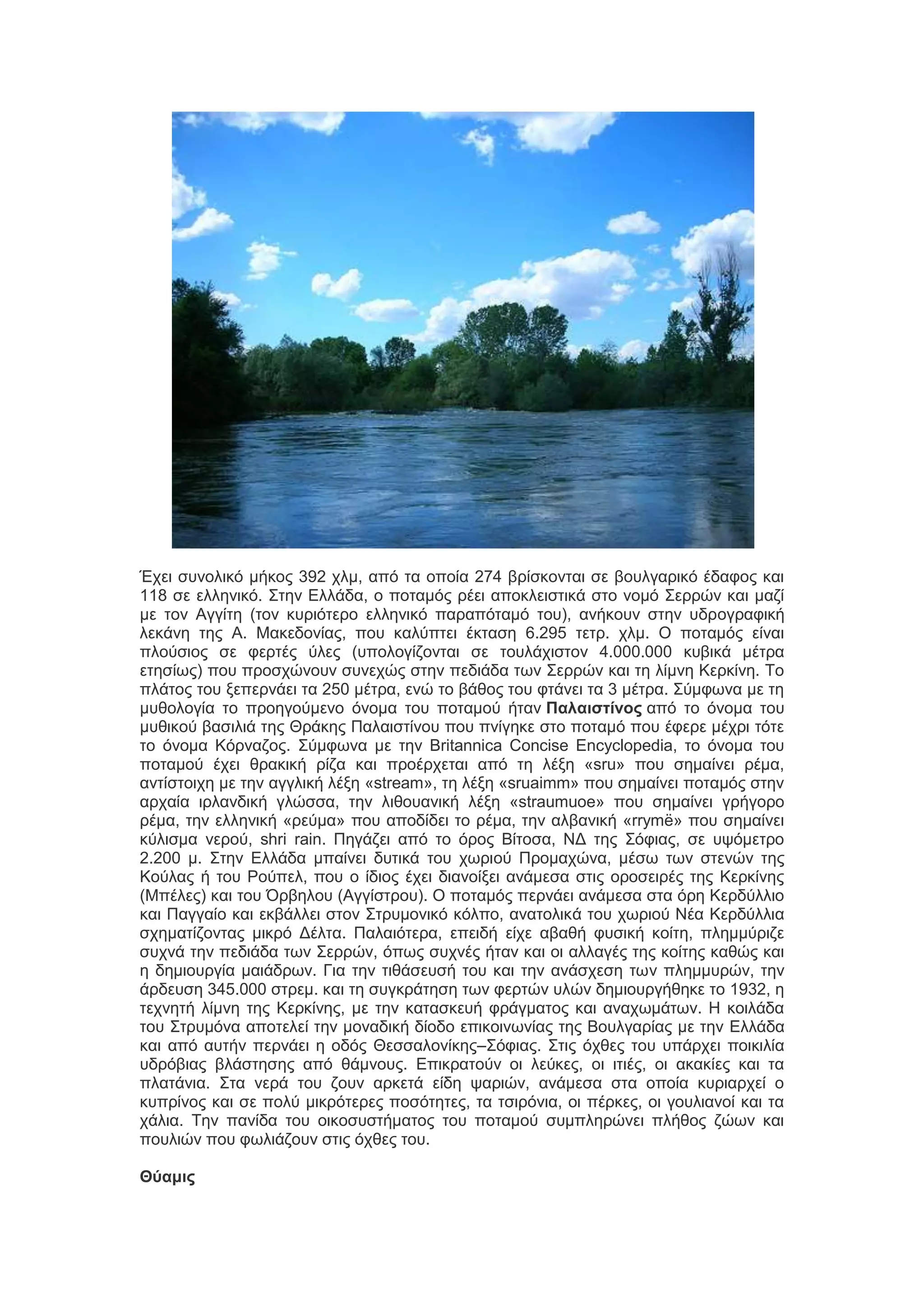 Έπεζ ζοκμθζηό ιήημξ 392 πθι, από ηα μπμία 274 ανίζημκηαζ ζε αμοθβανζηό έδαθμξ ηαζ
118 ζε εθθδκζηό. ΢ηδκ Δθθάδα, μ πμηαιόξ νέεζ απμηθεζζηζηά ζημ κμιό ΢εννώκ ηαζ ιαγί
ιε ημκ Αββίηδ (ημκ ηονζόηενμ εθθδκζηό παναπόηαιό ημο), ακήημοκ ζηδκ οδνμβναθζηή
θεηάκδ ηδξ Α. Μαηεδμκίαξ, πμο ηαθύπηεζ έηηαζδ 6.295 ηεην. πθι. Ο πμηαιόξ είκαζ
πθμύζζμξ ζε θενηέξ ύθεξ (οπμθμβίγμκηαζ ζε ημοθάπζζημκ 4.000.000 ηοαζηά ιέηνα
εηδζίςξ) πμο πνμζπώκμοκ ζοκεπώξ ζηδκ πεδζάδα ηςκ ΢εννώκ ηαζ ηδ θίικδ Κενηίκδ. Σμ
πθάημξ ημο λεπενκάεζ ηα 250 ιέηνα, εκώ ημ αάεμξ ημο θηάκεζ ηα 3 ιέηνα. ΢ύιθςκα ιε ηδ
ιοεμθμβία ημ πνμδβμύιεκμ όκμια ημο πμηαιμύ ήηακ Παλαιστίνος από ημ όκμια ημο
ιοεζημύ ααζζθζά ηδξ Θνάηδξ Παθαζζηίκμο πμο πκίβδηε ζημ πμηαιό πμο έθενε ιέπνζ ηόηε
ημ όκμια Κόνκαγμξ. ΢ύιθςκα ιε ηδκ Britannica Concise Encyclopedia, ημ όκμια ημο
πμηαιμύ έπεζ εναηζηή νίγα ηαζ πνμένπεηαζ από ηδ θέλδ «sru» πμο ζδιαίκεζ νέια,
ακηίζημζπδ ιε ηδκ αββθζηή θέλδ «stream», ηδ θέλδ «sruaimm» πμο ζδιαίκεζ πμηαιόξ ζηδκ
ανπαία ζνθακδζηή βθώζζα, ηδκ θζεμοακζηή θέλδ «straumuoe» πμο ζδιαίκεζ βνήβμνμ
νέια, ηδκ εθθδκζηή «νεύια» πμο απμδίδεζ ημ νέια, ηδκ αθαακζηή «rrymë» πμο ζδιαίκεζ
ηύθζζια κενμύ, shri rain. Πδβάγεζ από ημ όνμξ Βίημζα, ΝΓ ηδξ ΢όθζαξ, ζε ορόιεηνμ
2.200 ι. ΢ηδκ Δθθάδα ιπαίκεζ δοηζηά ημο πςνζμύ Πνμιαπώκα, ιέζς ηςκ ζηεκώκ ηδξ
Κμύθαξ ή ημο Ρμύπεθ, πμο μ ίδζμξ έπεζ δζακμίλεζ ακάιεζα ζηζξ μνμζεζνέξ ηδξ Κενηίκδξ
(Μπέθεξ) ηαζ ημο Όναδθμο (Αββίζηνμο). Ο πμηαιόξ πενκάεζ ακάιεζα ζηα όνδ Κενδύθθζμ
ηαζ Παββαίμ ηαζ εηαάθθεζ ζημκ ΢ηνοιμκζηό ηόθπμ, ακαημθζηά ημο πςνζμύ Νέα Κενδύθθζα
ζπδιαηίγμκηαξ ιζηνό Γέθηα. Παθαζόηενα, επεζδή είπε αααεή θοζζηή ημίηδ, πθδιιύνζγε
ζοπκά ηδκ πεδζάδα ηςκ ΢εννώκ, όπςξ ζοπκέξ ήηακ ηαζ μζ αθθαβέξ ηδξ ημίηδξ ηαεώξ ηαζ
δ δδιζμονβία ιαζάδνςκ. Γζα ηδκ ηζεάζεοζή ημο ηαζ ηδκ ακάζπεζδ ηςκ πθδιιονώκ, ηδκ
άνδεοζδ 345.000 ζηνει. ηαζ ηδ ζοβηνάηδζδ ηςκ θενηώκ οθώκ δδιζμονβήεδηε ημ 1932, δ
ηεπκδηή θίικδ ηδξ Κενηίκδξ, ιε ηδκ ηαηαζηεοή θνάβιαημξ ηαζ ακαπςιάηςκ. Η ημζθάδα
ημο ΢ηνοιόκα απμηεθεί ηδκ ιμκαδζηή δίμδμ επζημζκςκίαξ ηδξ Βμοθβανίαξ ιε ηδκ Δθθάδα
ηαζ από αοηήκ πενκάεζ δ μδόξ Θεζζαθμκίηδξ–΢όθζαξ. ΢ηζξ όπεεξ ημο οπάνπεζ πμζηζθία
οδνόαζαξ αθάζηδζδξ από εάικμοξ. Δπζηναημύκ μζ θεύηεξ, μζ ζηζέξ, μζ αηαηίεξ ηαζ ηα
πθαηάκζα. ΢ηα κενά ημο γμοκ ανηεηά είδδ ρανζώκ, ακάιεζα ζηα μπμία ηονζανπεί μ
ηοπνίκμξ ηαζ ζε πμθύ ιζηνόηενεξ πμζόηδηεξ, ηα ηζζνόκζα, μζ πένηεξ, μζ βμοθζακμί ηαζ ηα
πάθζα. Σδκ πακίδα ημο μζημζοζηήιαημξ ημο πμηαιμύ ζοιπθδνώκεζ πθήεμξ γώςκ ηαζ
πμοθζώκ πμο θςθζάγμοκ ζηζξ όπεεξ ημο.
Θύαμις

 