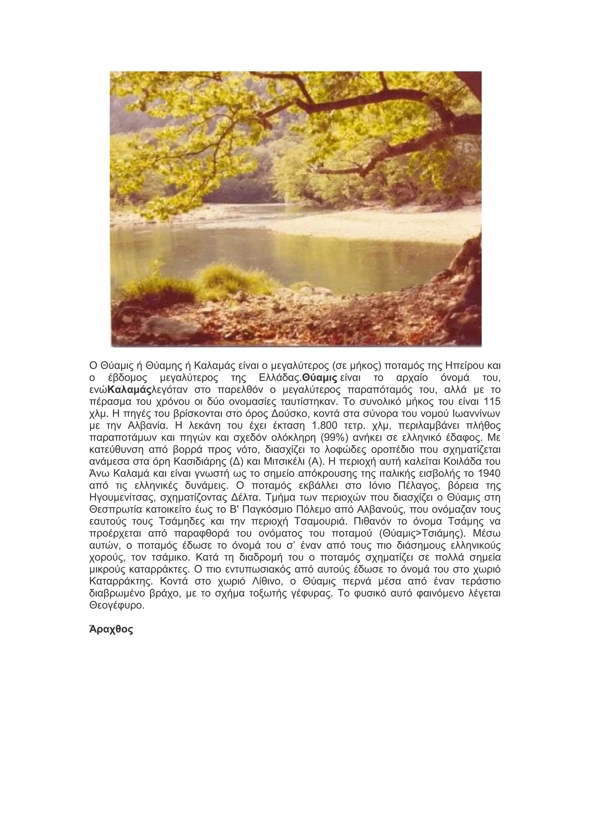 Ο Θύαιζξ ή Θύαιδξ ή Καθαιάξ είκαζ μ ιεβαθύηενμξ (ζε ιήημξ) πμηαιόξ ηδξ Ηπείνμο ηαζ
μ έαδμιμξ ιεβαθύηενμξ ηδξ Δθθάδαξ.Θύαμις είκαζ ημ ανπαίμ όκμιά ημο,
εκώΚαλαμάςθεβόηακ ζημ πανεθεόκ μ ιεβαθύηενμξ παναπόηαιόξ ημο, αθθά ιε ημ
πέναζια ημο πνόκμο μζ δύμ μκμιαζίεξ ηαοηίζηδηακ. Σμ ζοκμθζηό ιήημξ ημο είκαζ 115
πθι. Η πδβέξ ημο ανίζημκηαζ ζημ όνμξ Γμύζημ, ημκηά ζηα ζύκμνα ημο κμιμύ Ιςακκίκςκ
ιε ηδκ Αθαακία. Η θεηάκδ ημο έπεζ έηηαζδ 1.800 ηεην. πθι, πενζθαιαάκεζ πθήεμξ
παναπμηάιςκ ηαζ πδβώκ ηαζ ζπεδόκ μθόηθδνδ (99%) ακήηεζ ζε εθθδκζηό έδαθμξ. Με
ηαηεύεοκζδ από αμννά πνμξ κόημ, δζαζπίγεζ ημ θμθώδεξ μνμπέδζμ πμο ζπδιαηίγεηαζ
ακάιεζα ζηα όνδ Καζζδζάνδξ (Γ) ηαζ Μζηζζηέθζ (Α). Η πενζμπή αοηή ηαθείηαζ Κμζθάδα ημο
Άκς Καθαιά ηαζ είκαζ βκςζηή ςξ ημ ζδιείμ απόηνμοζδξ ηδξ ζηαθζηήξ εζζαμθήξ ημ 1940
από ηζξ εθθδκζηέξ δοκάιεζξ. Ο πμηαιόξ εηαάθθεζ ζημ Ιόκζμ Πέθαβμξ, αόνεζα ηδξ
Ηβμοιεκίηζαξ, ζπδιαηίγμκηαξ Γέθηα. Σιήια ηςκ πενζμπώκ πμο δζαζπίγεζ μ Θύαιζξ ζηδ
Θεζπνςηία ηαημζηείημ έςξ ημ Β' Παβηόζιζμ Πόθειμ από Αθαακμύξ, πμο μκόιαγακ ημοξ
εαοημύξ ημοξ Σζάιδδεξ ηαζ ηδκ πενζμπή Σζαιμονζά. Πζεακόκ ημ όκμια Σζάιδξ κα
πνμένπεηαζ από παναθεμνά ημο μκόιαημξ ημο πμηαιμύ (Θύαιζξ>Σζζάιδξ). Μέζς
αοηώκ, μ πμηαιόξ έδςζε ημ όκμιά ημο ζ’ έκακ από ημοξ πζμ δζάζδιμοξ εθθδκζημύξ
πμνμύξ, ημκ ηζάιζημ. Καηά ηδ δζαδνμιή ημο μ πμηαιόξ ζπδιαηίγεζ ζε πμθθά ζδιεία
ιζηνμύξ ηαηαννάηηεξ. Ο πζμ εκηοπςζζαηόξ από αοημύξ έδςζε ημ όκμιά ημο ζημ πςνζό
Καηαννάηηδξ. Κμκηά ζημ πςνζό Λίεζκμ, μ Θύαιζξ πενκά ιέζα από έκακ ηενάζηζμ
δζαανςιέκμ ανάπμ, ιε ημ ζπήια ημλςηήξ βέθοναξ. Σμ θοζζηό αοηό θαζκόιεκμ θέβεηαζ
Θεμβέθονμ.
Άρατθος

 