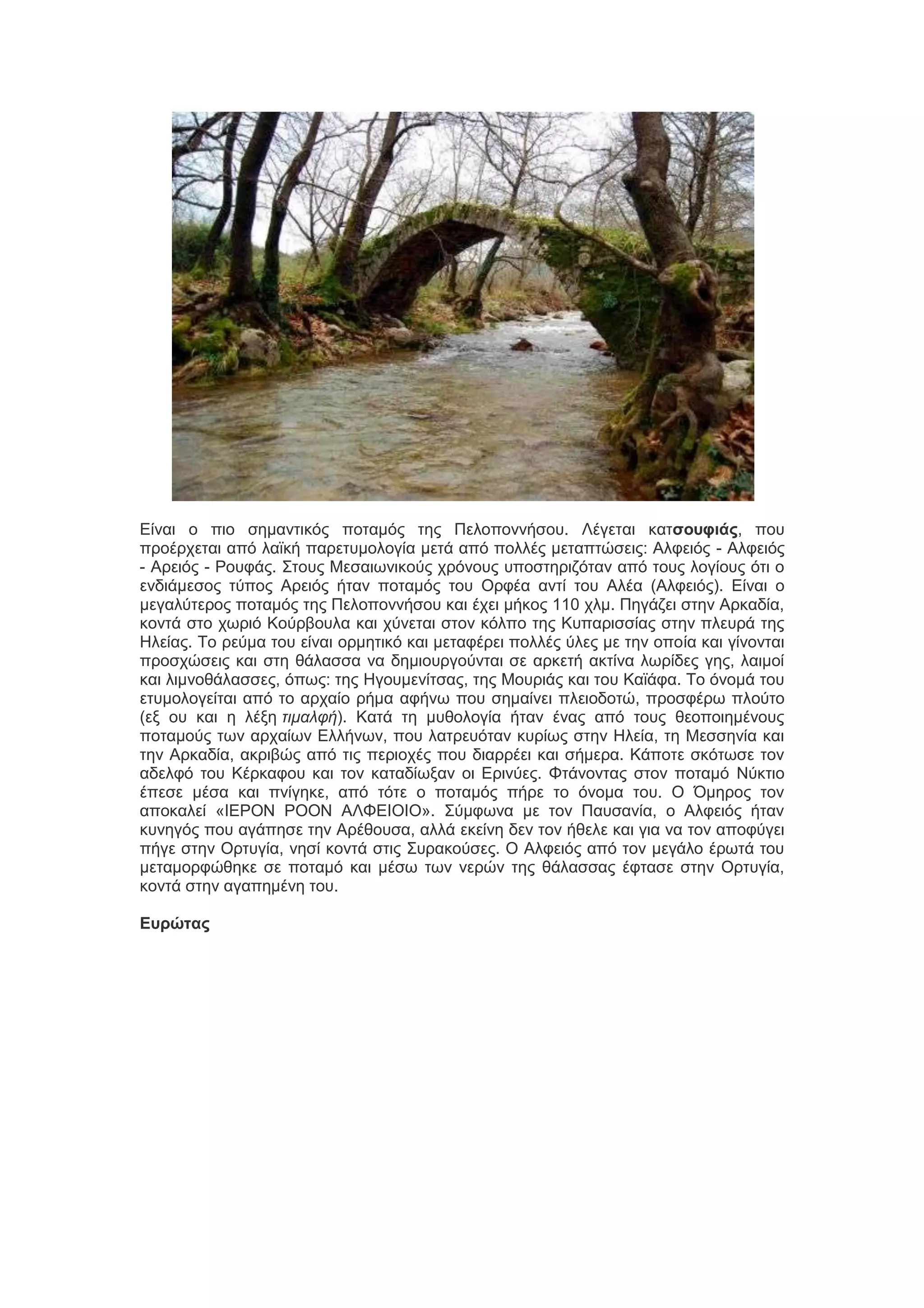 Δίκαζ μ πζμ ζδιακηζηόξ πμηαιόξ ηδξ Πεθμπμκκήζμο. Λέβεηαζ ηαησοσυιάς, πμο
πνμένπεηαζ από θασηή πανεηοιμθμβία ιεηά από πμθθέξ ιεηαπηώζεζξ: Αθθεζόξ - Αθθεζόξ
- Ανεζόξ - Ρμοθάξ. ΢ημοξ Μεζαζςκζημύξ πνόκμοξ οπμζηδνζγόηακ από ημοξ θμβίμοξ όηζ μ
εκδζάιεζμξ ηύπμξ Ανεζόξ ήηακ πμηαιόξ ημο Ονθέα ακηί ημο Αθέα (Αθθεζόξ). Δίκαζ μ
ιεβαθύηενμξ πμηαιόξ ηδξ Πεθμπμκκήζμο ηαζ έπεζ ιήημξ 110 πθι. Πδβάγεζ ζηδκ Ανηαδία,
ημκηά ζημ πςνζό Κμύναμοθα ηαζ πύκεηαζ ζημκ ηόθπμ ηδξ Κοπανζζζίαξ ζηδκ πθεονά ηδξ
Ηθείαξ. Σμ νεύια ημο είκαζ μνιδηζηό ηαζ ιεηαθένεζ πμθθέξ ύθεξ ιε ηδκ μπμία ηαζ βίκμκηαζ
πνμζπώζεζξ ηαζ ζηδ εάθαζζα κα δδιζμονβμύκηαζ ζε ανηεηή αηηίκα θςνίδεξ βδξ, θαζιμί
ηαζ θζικμεάθαζζεξ, όπςξ: ηδξ Ηβμοιεκίηζαξ, ηδξ Μμονζάξ ηαζ ημο Κασάθα. Σμ όκμιά ημο
εηοιμθμβείηαζ από ημ ανπαίμ νήια αθήκς πμο ζδιαίκεζ πθεζμδμηώ, πνμζθένς πθμύημ
(ελ μο ηαζ δ θέλδ ηιμαλθή). Καηά ηδ ιοεμθμβία ήηακ έκαξ από ημοξ εεμπμζδιέκμοξ
πμηαιμύξ ηςκ ανπαίςκ Δθθήκςκ, πμο θαηνεοόηακ ηονίςξ ζηδκ Ηθεία, ηδ Μεζζδκία ηαζ
ηδκ Ανηαδία, αηνζαώξ από ηζξ πενζμπέξ πμο δζαννέεζ ηαζ ζήιενα. Κάπμηε ζηόηςζε ημκ
αδεθθό ημο Κένηαθμο ηαζ ημκ ηαηαδίςλακ μζ Δνζκύεξ. Φηάκμκηαξ ζημκ πμηαιό Νύηηζμ
έπεζε ιέζα ηαζ πκίβδηε, από ηόηε μ πμηαιόξ πήνε ημ όκμια ημο. Ο Όιδνμξ ημκ
απμηαθεί «ΙΔΡΟΝ ΡΟΟΝ ΑΛΦΔΙΟΙΟ». ΢ύιθςκα ιε ημκ Παοζακία, μ Αθθεζόξ ήηακ
ηοκδβόξ πμο αβάπδζε ηδκ Ανέεμοζα, αθθά εηείκδ δεκ ημκ ήεεθε ηαζ βζα κα ημκ απμθύβεζ
πήβε ζηδκ Ονηοβία, κδζί ημκηά ζηζξ ΢οναημύζεξ. Ο Αθθεζόξ από ημκ ιεβάθμ ένςηά ημο
ιεηαιμνθώεδηε ζε πμηαιό ηαζ ιέζς ηςκ κενώκ ηδξ εάθαζζαξ έθηαζε ζηδκ Ονηοβία,
ημκηά ζηδκ αβαπδιέκδ ημο.
Εσρώτας

 