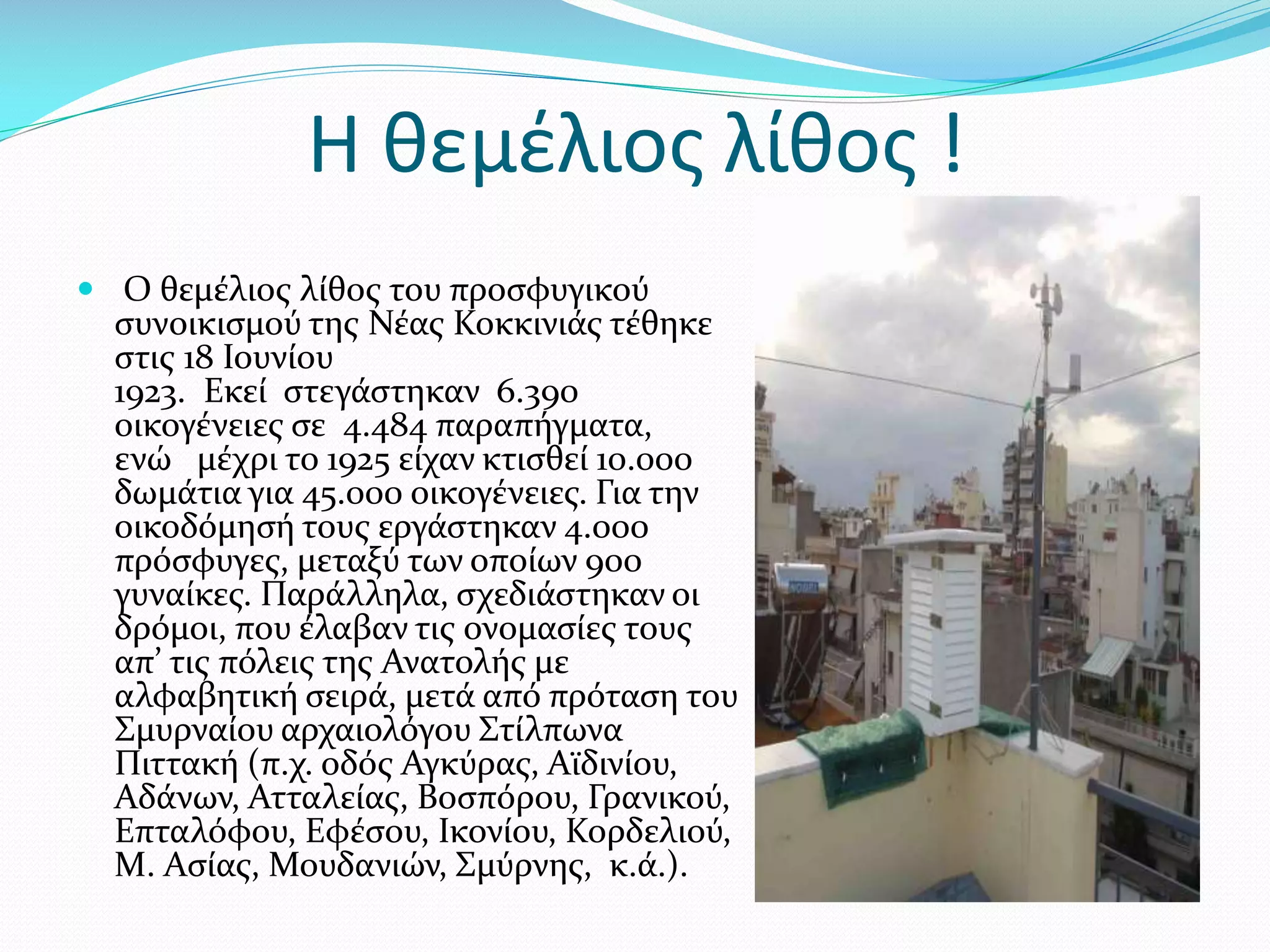 Η θεμέλιος λίθος !
 Ο θεμέλιος λίθος του προσφυγικού

συνοικισμού της Νέας Κοκκινιάς τέθηκε
στις 18 Ιουνίου
1923. Εκεί στεγάστηκαν 6.390
οικογένειες σε 4.484 παραπήγματα,
ενώ μέχρι το 1925 είχαν κτισθεί 10.000
δωμάτια για 45.000 οικογένειες. Για την
οικοδόμησή τους εργάστηκαν 4.000
πρόσφυγες, μεταξύ των οποίων 900
γυναίκες. Παράλληλα, σχεδιάστηκαν οι
δρόμοι, που έλαβαν τις ονομασίες τους
απ’ τις πόλεις της Ανατολής με
αλφαβητική σειρά, μετά από πρόταση του
Σμυρναίου αρχαιολόγου Στίλπωνα
Πιττακή (π.χ. οδός Αγκύρας, Αϊδινίου,
Αδάνων, Ατταλείας, Βοσπόρου, Γρανικού,
Επταλόφου, Εφέσου, Ικονίου, Κορδελιού,
Μ. Ασίας, Μουδανιών, Σμύρνης, κ.ά.).

 