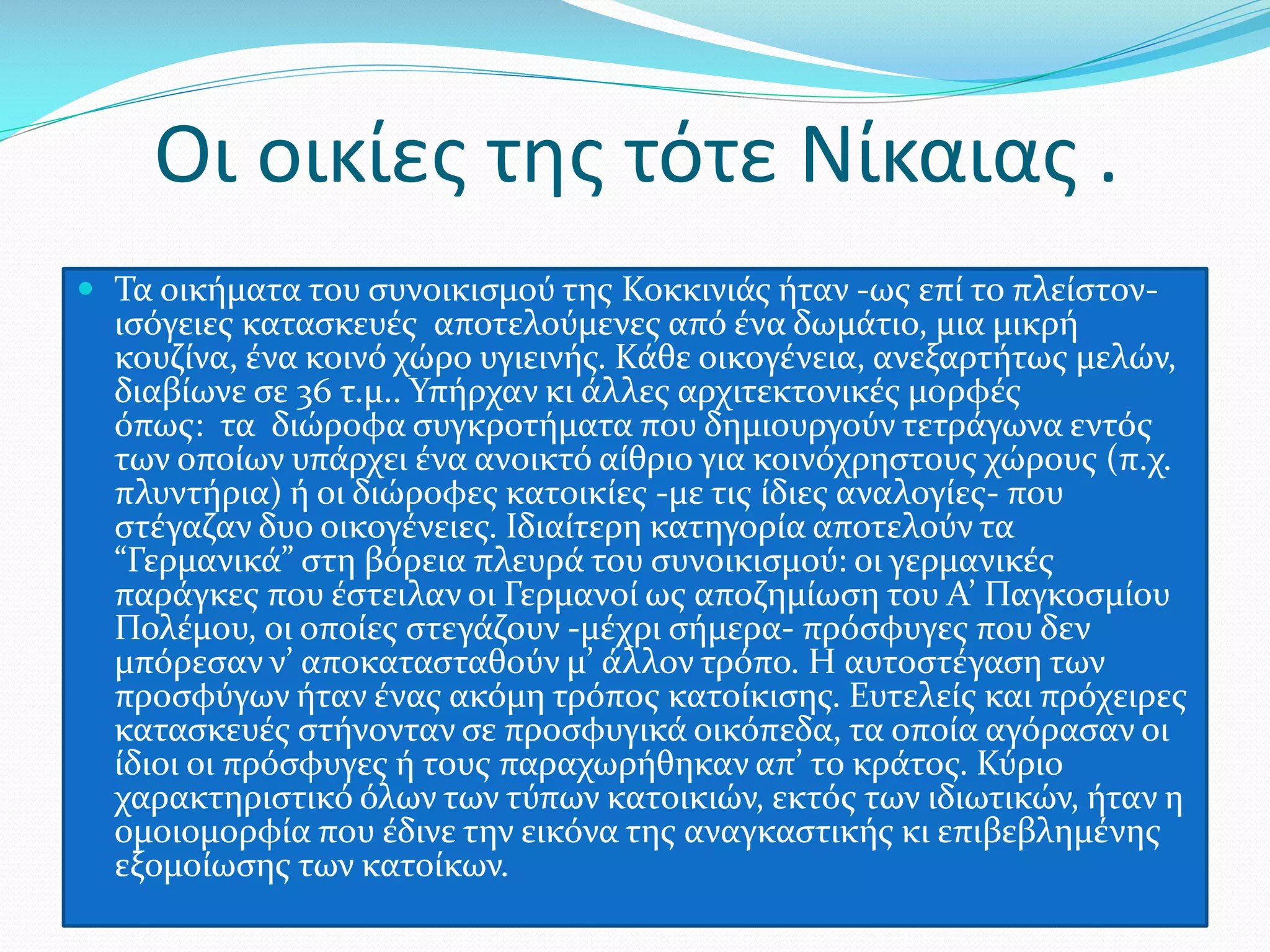 Οι οικίες της τότε Νίκαιας .
 Τα οικήματα του συνοικισμού της Κοκκινιάς ήταν -ως επί το πλείστον-

ισόγειες κατασκευές αποτελούμενες από ένα δωμάτιο, μια μικρή
κουζίνα, ένα κοινό χώρο υγιεινής. Κάθε οικογένεια, ανεξαρτήτως μελών,
διαβίωνε σε 36 τ.μ.. Υπήρχαν κι άλλες αρχιτεκτονικές μορφές
όπως: τα διώροφα συγκροτήματα που δημιουργούν τετράγωνα εντός
των οποίων υπάρχει ένα ανοικτό αίθριο για κοινόχρηστους χώρους (π.χ.
πλυντήρια) ή οι διώροφες κατοικίες -με τις ίδιες αναλογίες- που
στέγαζαν δυο οικογένειες. Ιδιαίτερη κατηγορία αποτελούν τα
“Γερμανικά” στη βόρεια πλευρά του συνοικισμού: οι γερμανικές
παράγκες που έστειλαν οι Γερμανοί ως αποζημίωση του Α’ Παγκοσμίου
Πολέμου, οι οποίες στεγάζουν -μέχρι σήμερα- πρόσφυγες που δεν
μπόρεσαν ν’ αποκατασταθούν μ’ άλλον τρόπο. Η αυτοστέγαση των
προσφύγων ήταν ένας ακόμη τρόπος κατοίκισης. Ευτελείς και πρόχειρες
κατασκευές στήνονταν σε προσφυγικά οικόπεδα, τα οποία αγόρασαν οι
ίδιοι οι πρόσφυγες ή τους παραχωρήθηκαν απ’ το κράτος. Κύριο
χαρακτηριστικό όλων των τύπων κατοικιών, εκτός των ιδιωτικών, ήταν η
ομοιομορφία που έδινε την εικόνα της αναγκαστικής κι επιβεβλημένης
εξομοίωσης των κατοίκων.

 