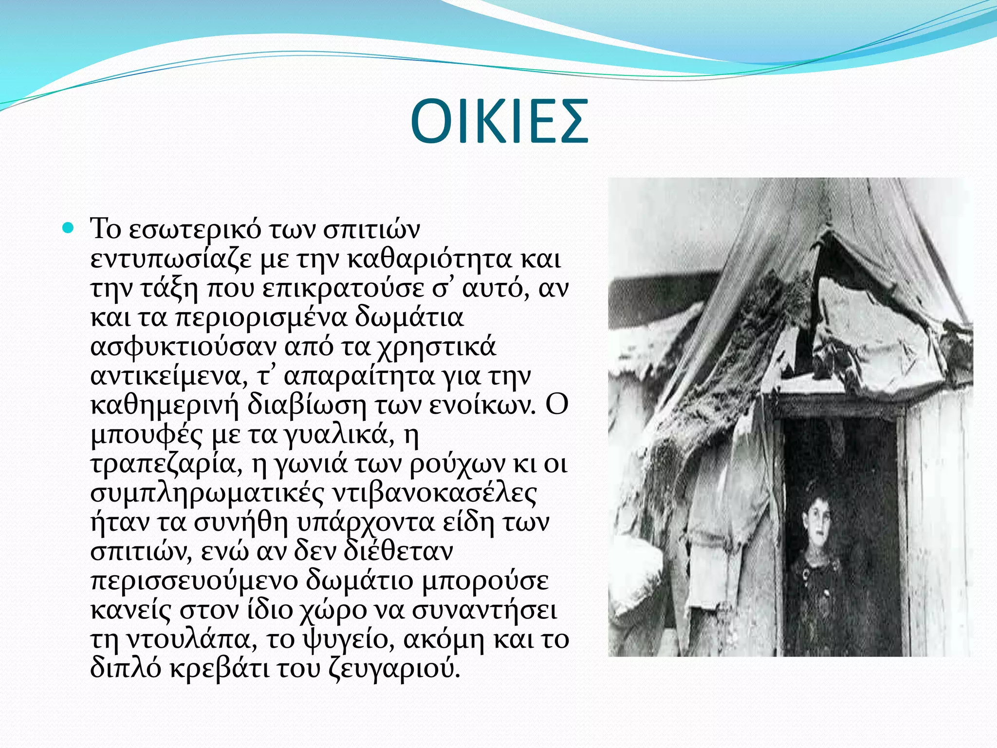 ΟΙΚΙΕΣ
 Το εσωτερικό των σπιτιών

εντυπωσίαζε με την καθαριότητα και
την τάξη που επικρατούσε σ’ αυτό, αν
και τα περιορισμένα δωμάτια
ασφυκτιούσαν από τα χρηστικά
αντικείμενα, τ’ απαραίτητα για την
καθημερινή διαβίωση των ενοίκων. Ο
μπουφές με τα γυαλικά, η
τραπεζαρία, η γωνιά των ρούχων κι οι
συμπληρωματικές ντιβανοκασέλες
ήταν τα συνήθη υπάρχοντα είδη των
σπιτιών, ενώ αν δεν διέθεταν
περισσευούμενο δωμάτιο μπορούσε
κανείς στον ίδιο χώρο να συναντήσει
τη ντουλάπα, το ψυγείο, ακόμη και το
διπλό κρεβάτι του ζευγαριού.

 
