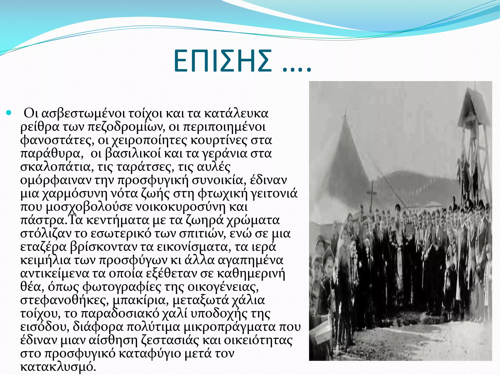 ΕΠΙΣΗΣ ….
 Οι ασβεστωμένοι τοίχοι και τα κατάλευκα

ρείθρα των πεζοδρομίων, οι περιποιημένοι
φανοστάτες, οι χειροποίητες κουρτίνες στα
παράθυρα, οι βασιλικοί και τα γεράνια στα
σκαλοπάτια, τις ταράτσες, τις αυλές
ομόρφαιναν την προσφυγική συνοικία, έδιναν
μια χαρμόσυνη νότα ζωής στη φτωχική γειτονιά
που μοσχοβολούσε νοικοκυροσύνη και
πάστρα.Τα κεντήματα με τα ζωηρά χρώματα
στόλιζαν το εσωτερικό των σπιτιών, ενώ σε μια
εταζέρα βρίσκονταν τα εικονίσματα, τα ιερά
κειμήλια των προσφύγων κι άλλα αγαπημένα
αντικείμενα τα οποία εξέθεταν σε καθημερινή
θέα, όπως φωτογραφίες της οικογένειας,
στεφανοθήκες, μπακίρια, μεταξωτά χάλια
τοίχου, το παραδοσιακό χαλί υποδοχής της
εισόδου, διάφορα πολύτιμα μικροπράγματα που
έδιναν μιαν αίσθηση ζεστασιάς και οικειότητας
στο προσφυγικό καταφύγιο μετά τον
κατακλυσμό.

 