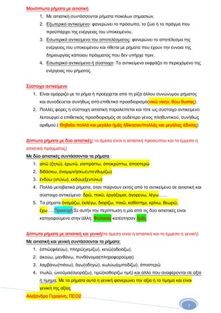 Μονόπτωτα ρήματα με αιτιατική
1. Με αιτιατική συντάσσονται ρήματα ποικίλων σημασιών.
2. Εξωτερικό αντικείμενο: φανερώνει το πρόσωπο, το ζώο ή το πράγμα που
προϋπάρχει της ενέργειας του υποκειμένου.
3. Εσωτερικό αντικείμενο του αποτελέσματος: φανερώνει το αποτέλεσμα της
ενέργειας του υποκειμένου και τίθεται με ρήματα που έχουν την έννοια της
δημιουργίας κάποιου πράγματος που δεν υπήρχε πριν.
4. Εσωτερικό αντικείμενο ή σύστοιχο: Το αντικείμενο εκφράζει το περιεχόμενο της
ενέργειας του ρήματος.
Σύστοιχο αντικείμενο
1. Είναι ομόρριζο με το ρήμα ή προέρχεται από τη ρίζα άλλου συνώνυμου ρήματος
και συνοδεύεται συνήθως από επιθετικό προσδιορισμό(νικῶ νίκην, θύω θυσίας).
2. Πολλές φορές η σύστοιχη αιτιατική παραλείπεται και τότε ως σύστοιχο αντικείμενο
λειτουργεί ο επιθετικός προσδιορισμός σε ουδέτερο γένος πληθυντικού, συνήθως
αριθμού.( Θηβαῖοι πολλά και μεγάλα ἡμᾶς ἠδίκησαν/πολλάς και μεγάλας ἀδικίας)
Δίπτωτα ρήματα με δύο αιτιατικές( το άμεσο είναι η αιτιατική προσώπου και το έμμεσο η
αιτιατική πράγματος)
Με δύο αιτιατικές συντάσσονται τα ρήματα :
1. αἰτῶ (ζητώ), ἐρωτῶ, εἰσπράττω, ἀποκρύπτω, ἀποστερῶ
2. διδάσκω, ἀναμιμνήσκω(υπενθυμίζω)
3. ἐνδύω (ντύνω), εκδύω(ξεντύνω)
4. Πολλά μεταβατικά ρήματα, όταν παίρνουν εκτός από το αντικείμενο σε αιτιατική και
σύστοιχο αντικείμενο: δρῶ, ποιῶ, ἐργάζομαι, ἀγορεύω, λέγω……
5. Τα ρήματα ὀνομάζω, ἐκλέγω, διορίζω, ποιῶ, καθίστημι, κρίνω, θεωρῶ,
ἒχω…..Προσοχή:Σε αυτήν την περίπτωση η μία από τις δύο αιτιατικές είναι
κατηγορούμενο στην άλλη: Φύλακας κατέστησαν ἡμᾶς.
Δίπτωτα ρήματα με αιτιατική και γενική(το άμεσο είναι η αιτιατική και το έμμεσο η γενική)
Με αιτιατική και γενική συντάσσονται τα ρήματα:
1. ἐστιῶ(φιλεύω), πληρῶ(γεμίζω), κενῶ(αδειάζω),
2. ἀκούω, μανθάνω, πυνθάνομαι(πληροφορούμαι)
3. λαμβάνω(πιάνω), ἂγω(οδηγώ), κωλύω(εμποδίζω), ἀποστερῶ
4. πωλῶ, ὠνοῦμαι(αγοράζω), τιμῶ(καθορίζω τιμή) και άλλα που αναφέρονται σε αξία
ή τίμημα. Με τα ρήματα αυτά η γενική φανερώνει την αξία ή το τίμημα και είναι
γενική της αξίας
Αλεξάνδρα Γερακίνη, ΠΕΟ2
3

 