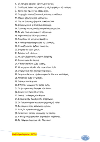 7. Οἱ Ἀθηναῖοι θάνατον κατέγνωσαν αὐτοῦ.
8. Ὁ σίδηρος ἀνισοῖ τούς ἀσθενεῖς τοῖς ἰσχυροῖς ἐν τῷ πολέμῳ.
9. Ταῦτα τοῖς προγόνοις δόξαν φέρει.
10. Ὀλιγαρχία τῶν κινδύνων τοῖς πολλοῖς μεταδίδωσι.
11. Μή μοί φθονήσῃς τοῦ μαθήματος.
12. Γῆς και θαλάττης ἦρχον οἱ Λακεδαιμόνιοι.
13. Ἐπικοινωνοῦσι αἱ ἐπιστῆμαι ἀλλήλαις.
14. Πλέοντες νυκτός σφοδρῷ περιπίπτουσι χειμῶνι.
15. Τά γάρ ἒργα οὐ συμφωνεῖ τοῖς λόγοις.
16. Μή καταφρόνει ἐθῶν γεροντικῶν.
17. Ἀγησίλαος οὐ χρημάτων ἐφείδετο.
18. Ἡ ἱππική προσήκει μάλιστα τῷ ἐλευθέρῳ.
19. Ὀνομάζουσι τόν ἂνδραν σοφιστήν.
20. Ἐγέμισε τήν ναῦν ξύλων.
21. Ζηλῶ σέ τοῦ πλούτου.
22. Μέλητος ἐγράψατο Σωκράτη ἀσεβείας.
23. Ἀποκρινούμεθα τί αὐτῷ;
24. Ὑπισχνεῖτο πέντε μνᾶς ἑκάστῳ.
25. Μετεσχήκαμεν ἱερῶν τῶν σεμνοτάτων ὑμῖν.
26. Οὐ μέμφομαι τοῖς βουλομένοις ἂρχειν.
27. Διογείτων ἒκρυπτε τήν θυγατέρα τόν θάνατον τοῦ ἀνδρός.
28. Ἀποστερεῖ ἡμᾶς τόν μισθόν.
29. Οὗτοι μέγα πάσχουσι.
30. Φίλιππος ὠλιγώρει τῆς αὐτοῦ ζωῆς.
31. Ἡ ἡμετέρα πόλις διήνεγκε τῶν ἂλλων.
32. Εὐηργέτουν ἡμᾶς τά μέγιστα.
33. Λυσίας εἰστία ἡμᾶς τῶν λόγων.
34. Ἒπαυσαν τόν Τιμόθεον τῆς στρατηγίας.
35. Οἱ Πελοποννήσιοι προσῆγον μηχανάς τῇ πόλει.
36. Συνήλλαξαν τούς φεύγοντας ἐκείνοις.
37. Ἲσως ἂν τιμήσαιτε φυγῆς μοι.
38. Κατέστησεν αὐτούς κοινωνούς τῆς οὐσίας.
39. Ἡ πόλις ἐπεχειροτόνησε Δημοσθένη τειχοποιόν.
40. Τά Μέγαρα ἀφέστηκε τῶν Ἀθηναίων.

Αλεξάνδρα Γερακίνη, ΠΕΟ2
5

 