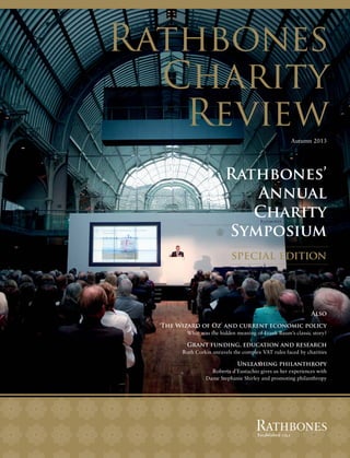 Rathbones
Charity
Review
Autumn 2013

Rathbones’
Annual
Charity
Symposium
special edition

Also
‘The Wizard of Oz’ and current economic policy
What was the hidden meaning of Frank Baum’s classic story?

Grant funding, education and research
Ruth Corkin unravels the complex VAT rules faced by charities

Unleashing philanthropy
Roberta d’Eustachio gives us her experiences with
Dame Stephanie Shirley and promoting philanthropy

 